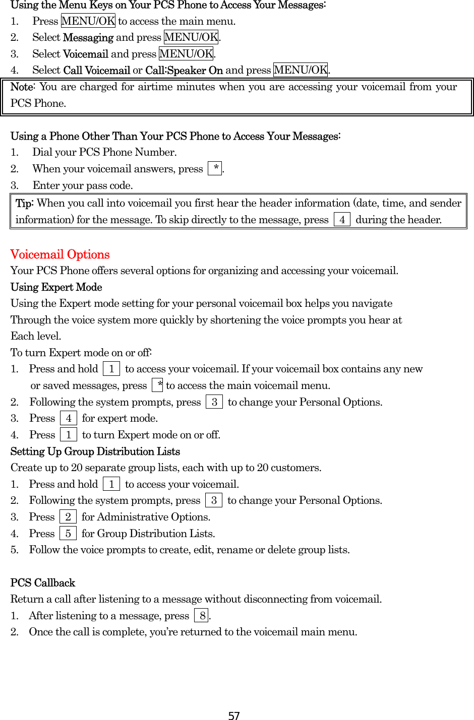  57Using the Menu Keys on Your PCS Phone to Access Your Messages: 1.  Press MENU/OK to access the main menu. 2. Select Messaging and press MENU/OK. 3. Select Voicemail and press MENU/OK. 4. Select Call Voicemail or Call:Speaker On and press MENU/OK. Note: You are charged for airtime minutes when you are accessing your voicemail from your PCS Phone.  Using a Phone Other Than Your PCS Phone to Access Your Messages: 1.  Dial your PCS Phone Number. 2.  When your voicemail answers, press    * . 3.  Enter your pass code. Tip: When you call into voicemail you first hear the header information (date, time, and sender information) for the message. To skip directly to the message, press    4    during the header.  Voicemail Options Your PCS Phone offers several options for organizing and accessing your voicemail. Using Expert Mode Using the Expert mode setting for your personal voicemail box helps you navigate Through the voice system more quickly by shortening the voice prompts you hear at Each level. To turn Expert mode on or off: 1.  Press and hold    1    to access your voicemail. If your voicemail box contains any new     or saved messages, press  * to access the main voicemail menu. 2.  Following the system prompts, press    3    to change your Personal Options. 3.  Press  4  for expert mode. 4.  Press    1    to turn Expert mode on or off. Setting Up Group Distribution Lists Create up to 20 separate group lists, each with up to 20 customers. 1.   Press and hold    1    to access your voicemail. 2.   Following the system prompts, press    3    to change your Personal Options. 3.   Press  2  for Administrative Options. 4.   Press  5  for Group Distribution Lists. 5.   Follow the voice prompts to create, edit, rename or delete group lists.  PCS Callback Return a call after listening to a message without disconnecting from voicemail. 1.   After listening to a message, press    8 . 2.   Once the call is complete, you’re returned to the voicemail main menu.  