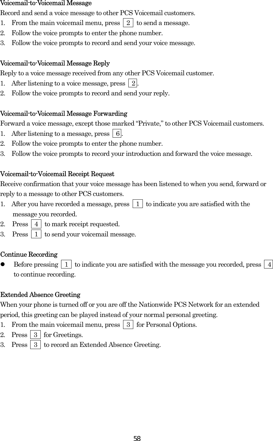  58Voicemail-to-Voicemail Message Record and send a voice message to other PCS Voicemail customers. 1.  From the main voicemail menu, press  2  to send a message. 2.  Follow the voice prompts to enter the phone number. 3.  Follow the voice prompts to record and send your voice message.  Voicemail-to-Voicemail Message Reply Reply to a voice message received from any other PCS Voicemail customer. 1.  After listening to a voice message, press    2 . 2.   Follow the voice prompts to record and send your reply.  Voicemail-to-Voicemail Message Forwarding Forward a voice message, except those marked “Private,” to other PCS Voicemail customers. 1.  After listening to a message, press    6 . 2.  Follow the voice prompts to enter the phone number. 3.  Follow the voice prompts to record your introduction and forward the voice message.  Voicemail-to-Voicemail Receipt Request Receive confirmation that your voice message has been listened to when you send, forward or reply to a message to other PCS customers. 1.  After you have recorded a message, press  1  to indicate you are satisfied with the message you recorded. 2.  Press  4  to mark receipt requested. 3.  Press  1  to send your voicemail message.  Continue Recording   Before pressing    1    to indicate you are satisfied with the message you recorded, press    4 to continue recording.  Extended Absence Greeting When your phone is turned off or you are off the Nationwide PCS Network for an extended period, this greeting can be played instead of your normal personal greeting. 1.  From the main voicemail menu, press  3  for Personal Options. 2.  Press  3  for Greetings. 3.  Press    3    to record an Extended Absence Greeting.       