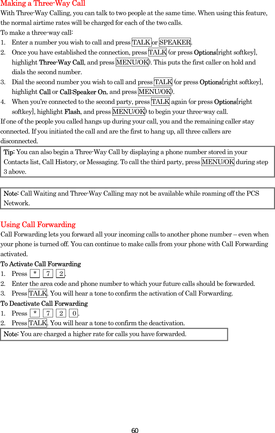  60Making a Three-Way Call With Three-Way Calling, you can talk to two people at the same time. When using this feature, the normal airtime rates will be charged for each of the two calls. To make a three-way call: 1.    Enter a number you wish to call and press TALK or SPEAKER. 2.  Once you have established the connection, press TALK (or press Options[right softkey], highlight Three-Way Call, and press MENU/OK). This puts the first caller on hold and dials the second number. 3.  Dial the second number you wish to call and press TALK (or press Options[right softkey], highlight Call or Call:Speaker On, and press MENU/OK). 4.  When you’re connected to the second party, press TALK again (or press Options[right softkey], highlight Flash, and press MENU/OK) to begin your three-way call. If one of the people you called hangs up during your call, you and the remaining caller stay connected. If you initiated the call and are the first to hang up, all three callers are disconnected. Tip: You can also begin a Three-Way Call by displaying a phone number stored in your Contacts list, Call History, or Messaging. To call the third party, press MENU/OK during step 3 above.  Note: Call Waiting and Three-Way Calling may not be available while roaming off the PCS Network.  Using Call Forwarding Call Forwarding lets you forward all your incoming calls to another phone number – even when your phone is turned off. You can continue to make calls from your phone with Call Forwarding activated. To Activate Call Forwarding 1.  Press  *   7   2 . 2.  Enter the area code and phone number to which your future calls should be forwarded. 3.  Press TALK. You will hear a tone to confirm the activation of Call Forwarding. To Deactivate Call Forwarding 1.  Press  *   7   2   0 . 2.    Press TALK. You will hear a tone to confirm the deactivation. Note: You are charged a higher rate for calls you have forwarded.  