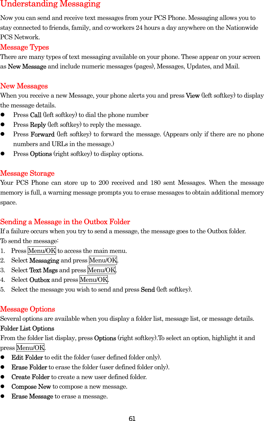  61Understanding Messaging Now you can send and receive text messages from your PCS Phone. Messaging allows you to stay connected to friends, family, and co-workers 24 hours a day anywhere on the Nationwide PCS Network. Message Types There are many types of text messaging available on your phone. These appear on your screen as New Message and include numeric messages (pages), Messages, Updates, and Mail.  New Messages When you receive a new Message, your phone alerts you and press View (left softkey) to display the message details.   Press Call (left softkey) to dial the phone number   Press Reply (left softkey) to reply the message.   Press Forward (left softkey) to forward the message. (Appears only if there are no phone numbers and URLs in the message.)   Press Options (right softkey) to display options.    Message Storage Your PCS Phone can store up to 200 received and 180 sent Messages. When the message memory is full, a warning message prompts you to erase messages to obtain additional memory space.  Sending a Message in the Outbox Folder If a failure occurs when you try to send a message, the message goes to the Outbox folder. To send the message: 1.    Press Menu/OK to access the main menu. 2. Select Messaging and press Menu/OK. 3. Select Text Msgs and press Menu/OK. 4. Select Outbox and press Menu/OK. 5.  Select the message you wish to send and press Send (left softkey).  Message Options Several options are available when you display a folder list, message list, or message details. Folder List Options From the folder list display, press Options (right softkey).To select an option, highlight it and press Menu/OK.   Edit Folder to edit the folder (user defined folder only).   Erase Folder to erase the folder (user defined folder only).   Create Folder to create a new user defined folder.   Compose New to compose a new message.   Erase Message to erase a message. 