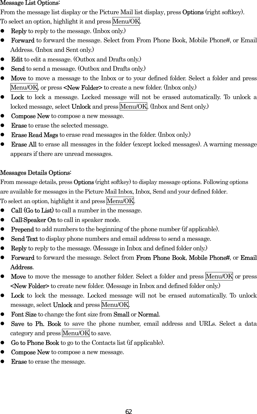  62Message List Options: From the message list display or the Picture Mail list display, press Options (right softkey).   To select an option, highlight it and press Menu/OK.   Reply to reply to the message. (Inbox only.)   Forward to forward the message. Select from From Phone Book, Mobile Phone#, or Email Address. (Inbox and Sent only.)   Edit to edit a message. (Outbox and Drafts only.)   Send to send a message. (Outbox and Drafts only.)   Move to move a message to the Inbox or to your defined folder. Select a folder and press Menu/OK, or press &lt;New Folder&gt; to create a new folder. (Inbox only.)   Lock to lock a message. Locked message will not be erased automatically. To unlock a locked message, select Unlock and press Menu/OK. (Inbox and Sent only.)   Compose New to compose a new message.   Erase to erase the selected message.   Erase Read Msgs to erase read messages in the folder. (Inbox only.)   Erase All to erase all messages in the folder (except locked messages). A warning message appears if there are unread messages.  Messages Details Options:   From message details, press Options (right softkey) to display message options. Following options are available for messages in the Picture Mail Inbox, Inbox, Send and your defined folder.   To select an option, highlight it and press Menu/OK.   Call (Go to List) to call a number in the message.     Call:Speaker On to call in speaker mode.     Prepend to add numbers to the beginning of the phone number (if applicable).   Send Text to display phone numbers and email address to send a message.   Reply to reply to the message. (Message in Inbox and defined folder only.)   Forward to forward the message. Select from From Phone Book, Mobile Phone#, or Email Address.   Move to move the message to another folder. Select a folder and press Menu/OK or press &lt;New Folder&gt; to create new folder. (Message in Inbox and defined folder only.)   Lock  to lock the message. Locked message will not be erased automatically. To unlock message, select Unlock and press Menu/OK.   Font Size to change the font size from Small or Normal.   Save to Ph. Book to save the phone number, email address and URLs. Select a data category and press Menu/OK to save.   Go to Phone Book to go to the Contacts list (if applicable).   Compose New to compose a new message.   Erase to erase the message. 