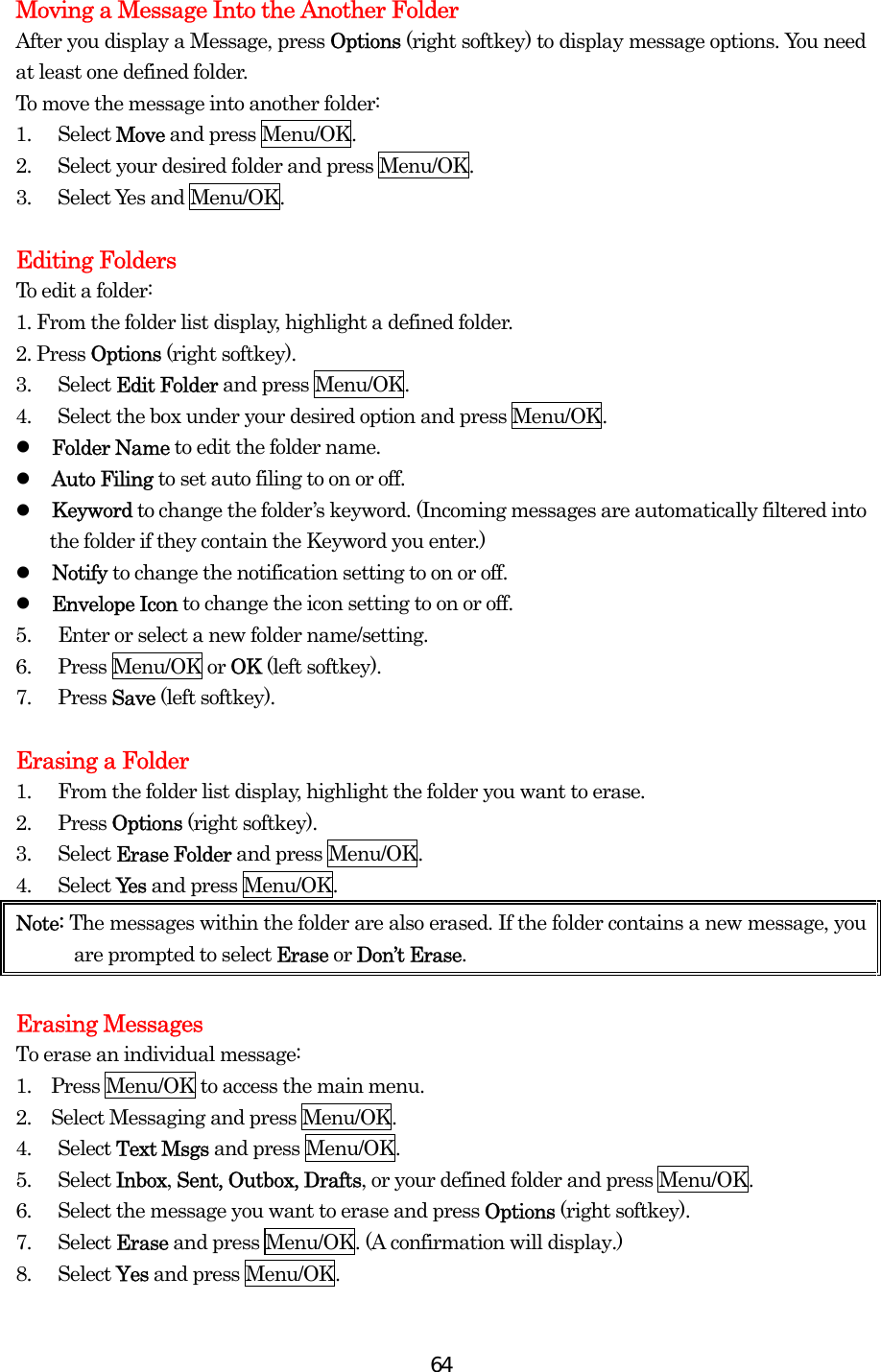  64Moving a Message Into the Another Folder After you display a Message, press Options (right softkey) to display message options. You need at least one defined folder.   To move the message into another folder: 1. Select Move and press Menu/OK. 2.  Select your desired folder and press Menu/OK. 3. Select Yes and Menu/OK.  Editing Folders To edit a folder: 1. From the folder list display, highlight a defined folder. 2. Press Options (right softkey). 3. Select Edit Folder and press Menu/OK. 4.  Select the box under your desired option and press Menu/OK.   Folder Name to edit the folder name.   Auto Filing to set auto filing to on or off.   Keyword to change the folder’s keyword. (Incoming messages are automatically filtered into the folder if they contain the Keyword you enter.)   Notify to change the notification setting to on or off.   Envelope Icon to change the icon setting to on or off. 5.  Enter or select a new folder name/setting. 6. Press Menu/OK or OK (left softkey). 7. Press Save (left softkey).  Erasing a Folder 1.  From the folder list display, highlight the folder you want to erase. 2. Press Options (right softkey). 3. Select Erase Folder and press Menu/OK. 4. Select Ye s  and press Menu/OK. Note: The messages within the folder are also erased. If the folder contains a new message, you are prompted to select Erase or Don’t Erase.  Erasing Messages To erase an individual message: 1.    Press Menu/OK to access the main menu. 2.    Select Messaging and press Menu/OK. 4. Select Text Msgs and press Menu/OK. 5. Select Inbox, Sent, Outbox, Drafts, or your defined folder and press Menu/OK. 6.  Select the message you want to erase and press Options (right softkey). 7. Select Erase and press Menu/OK. (A confirmation will display.) 8. Select Yes and press Menu/OK. 