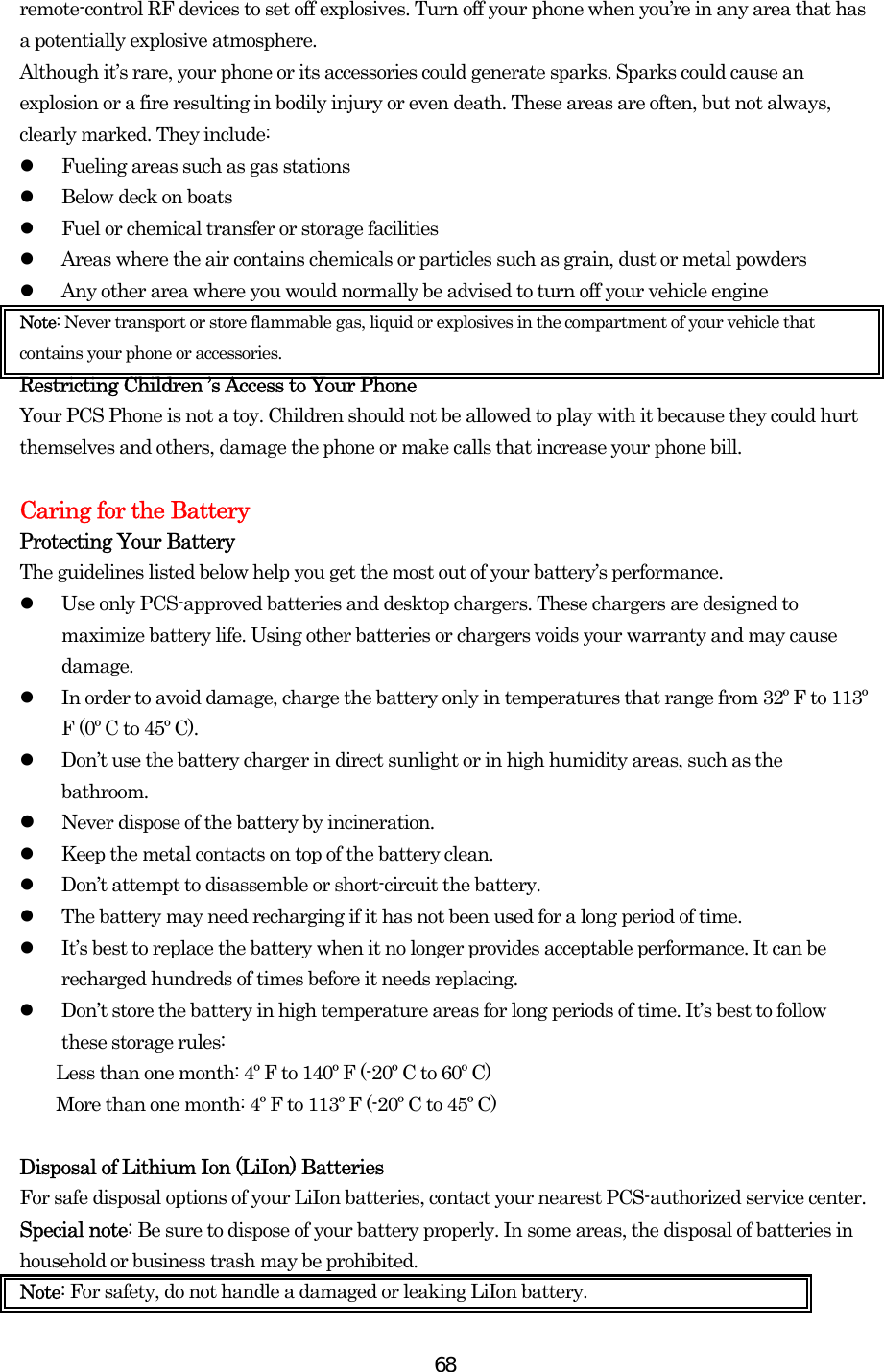  68remote-control RF devices to set off explosives. Turn off your phone when you’re in any area that has a potentially explosive atmosphere. Although it’s rare, your phone or its accessories could generate sparks. Sparks could cause an explosion or a fire resulting in bodily injury or even death. These areas are often, but not always, clearly marked. They include:   Fueling areas such as gas stations   Below deck on boats   Fuel or chemical transfer or storage facilities   Areas where the air contains chemicals or particles such as grain, dust or metal powders   Any other area where you would normally be advised to turn off your vehicle engine Note: Never transport or store flammable gas, liquid or explosives in the compartment of your vehicle that contains your phone or accessories. Restricting Children ’s Access to Your Phone Your PCS Phone is not a toy. Children should not be allowed to play with it because they could hurt themselves and others, damage the phone or make calls that increase your phone bill.  Caring for the Battery Protecting Your Battery The guidelines listed below help you get the most out of your battery’s performance.     Use only PCS-approved batteries and desktop chargers. These chargers are designed to maximize battery life. Using other batteries or chargers voids your warranty and may cause damage.   In order to avoid damage, charge the battery only in temperatures that range from 32º F to 113º F (0º C to 45º C).   Don’t use the battery charger in direct sunlight or in high humidity areas, such as the bathroom.   Never dispose of the battery by incineration.    Keep the metal contacts on top of the battery clean.   Don’t attempt to disassemble or short-circuit the battery.   The battery may need recharging if it has not been used for a long period of time.   It’s best to replace the battery when it no longer provides acceptable performance. It can be recharged hundreds of times before it needs replacing.   Don’t store the battery in high temperature areas for long periods of time. It’s best to follow these storage rules: Less than one month: 4º F to 140º F (-20º C to 60º C) More than one month: 4º F to 113º F (-20º C to 45º C)  Disposal of Lithium Ion (LiIon) Batteries For safe disposal options of your LiIon batteries, contact your nearest PCS-authorized service center. Special note: Be sure to dispose of your battery properly. In some areas, the disposal of batteries in household or business trash may be prohibited. Note: For safety, do not handle a damaged or leaking LiIon battery. 