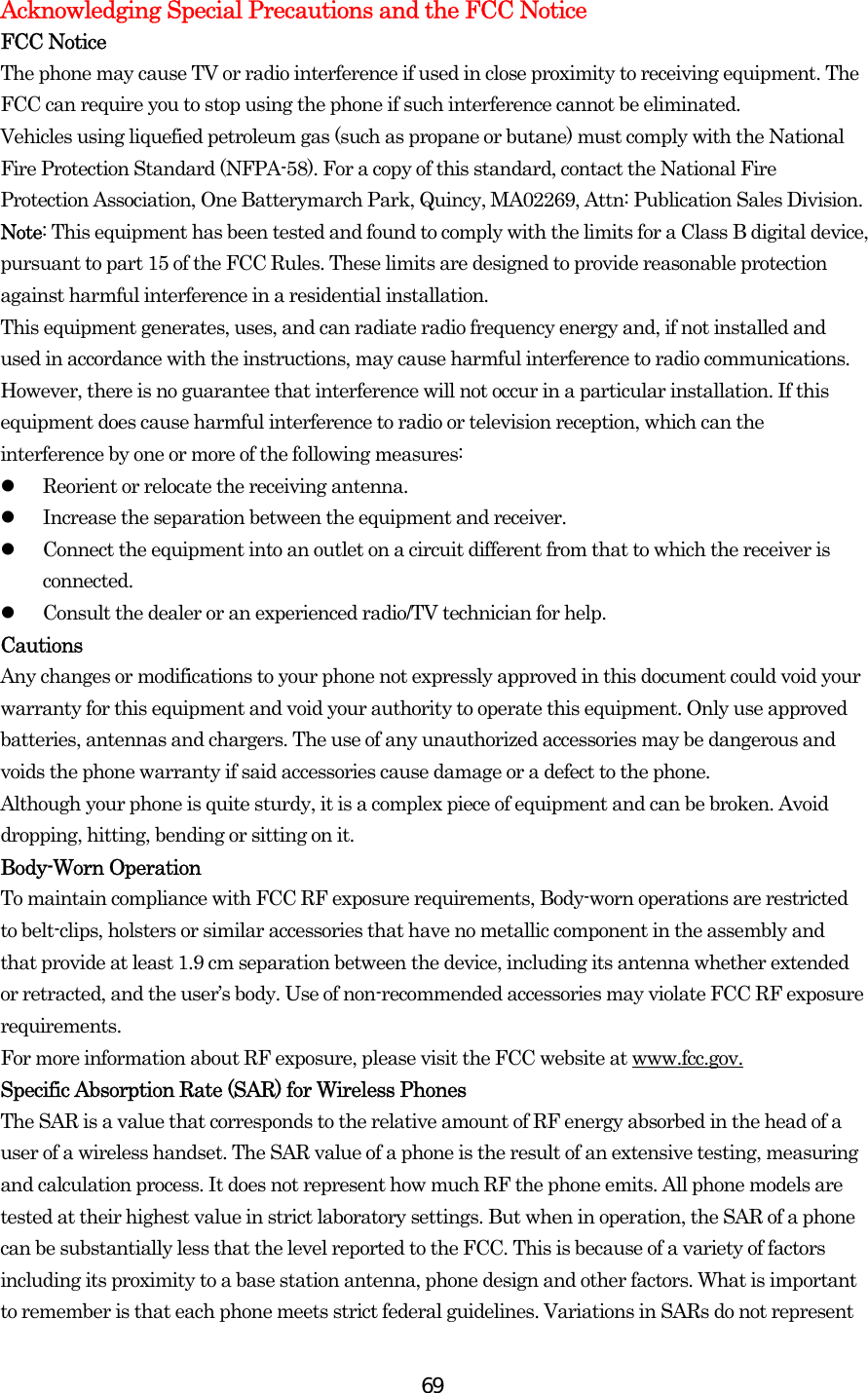  69Acknowledging Special Precautions and the FCC Notice FCC Notice The phone may cause TV or radio interference if used in close proximity to receiving equipment. The FCC can require you to stop using the phone if such interference cannot be eliminated. Vehicles using liquefied petroleum gas (such as propane or butane) must comply with the National Fire Protection Standard (NFPA-58). For a copy of this standard, contact the National Fire Protection Association, One Batterymarch Park, Quincy, MA02269, Attn: Publication Sales Division. Note: This equipment has been tested and found to comply with the limits for a Class B digital device, pursuant to part 15 of the FCC Rules. These limits are designed to provide reasonable protection against harmful interference in a residential installation. This equipment generates, uses, and can radiate radio frequency energy and, if not installed and used in accordance with the instructions, may cause harmful interference to radio communications. However, there is no guarantee that interference will not occur in a particular installation. If this equipment does cause harmful interference to radio or television reception, which can the interference by one or more of the following measures:   Reorient or relocate the receiving antenna.   Increase the separation between the equipment and receiver.   Connect the equipment into an outlet on a circuit different from that to which the receiver is connected.   Consult the dealer or an experienced radio/TV technician for help. Cautions Any changes or modifications to your phone not expressly approved in this document could void your warranty for this equipment and void your authority to operate this equipment. Only use approved batteries, antennas and chargers. The use of any unauthorized accessories may be dangerous and voids the phone warranty if said accessories cause damage or a defect to the phone. Although your phone is quite sturdy, it is a complex piece of equipment and can be broken. Avoid dropping, hitting, bending or sitting on it. Body-Worn Operation To maintain compliance with FCC RF exposure requirements, Body-worn operations are restricted to belt-clips, holsters or similar accessories that have no metallic component in the assembly and that provide at least 1.9 cm separation between the device, including its antenna whether extended or retracted, and the user’s body. Use of non-recommended accessories may violate FCC RF exposure requirements.  For more information about RF exposure, please visit the FCC website at www.fcc.gov. Specific Absorption Rate (SAR) for Wireless Phones The SAR is a value that corresponds to the relative amount of RF energy absorbed in the head of a user of a wireless handset. The SAR value of a phone is the result of an extensive testing, measuring and calculation process. It does not represent how much RF the phone emits. All phone models are tested at their highest value in strict laboratory settings. But when in operation, the SAR of a phone can be substantially less that the level reported to the FCC. This is because of a variety of factors including its proximity to a base station antenna, phone design and other factors. What is important to remember is that each phone meets strict federal guidelines. Variations in SARs do not represent 