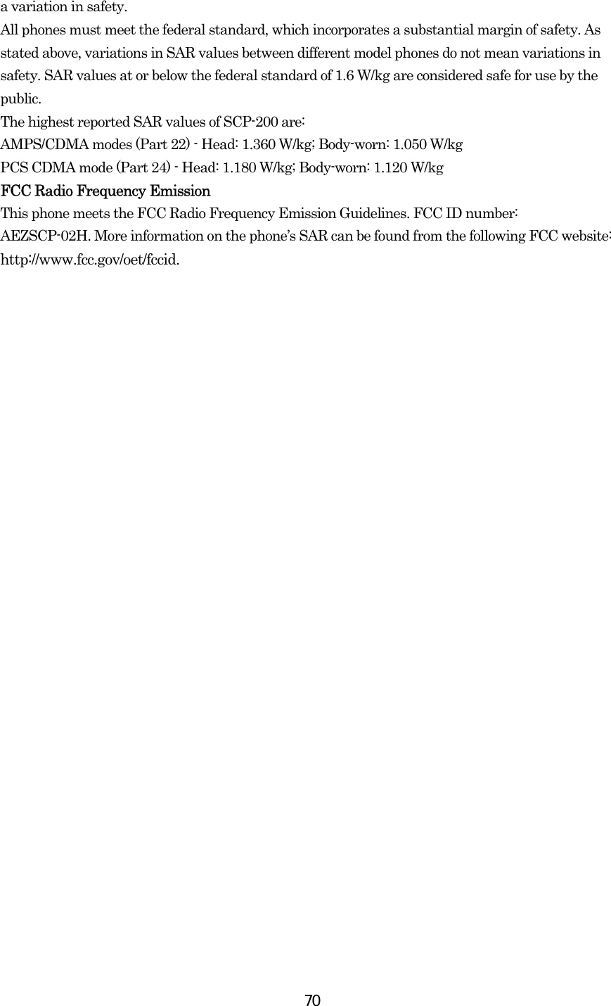  70a variation in safety.   All phones must meet the federal standard, which incorporates a substantial margin of safety. As stated above, variations in SAR values between different model phones do not mean variations in safety. SAR values at or below the federal standard of 1.6 W/kg are considered safe for use by the public. The highest reported SAR values of SCP-200 are: AMPS/CDMA modes (Part 22) - Head: 1.360 W/kg; Body-worn: 1.050 W/kg PCS CDMA mode (Part 24) - Head: 1.180 W/kg; Body-worn: 1.120 W/kg  FCC Radio Frequency Emission This phone meets the FCC Radio Frequency Emission Guidelines. FCC ID number: AEZSCP-02H. More information on the phone’s SAR can be found from the following FCC website: http://www.fcc.gov/oet/fccid.  