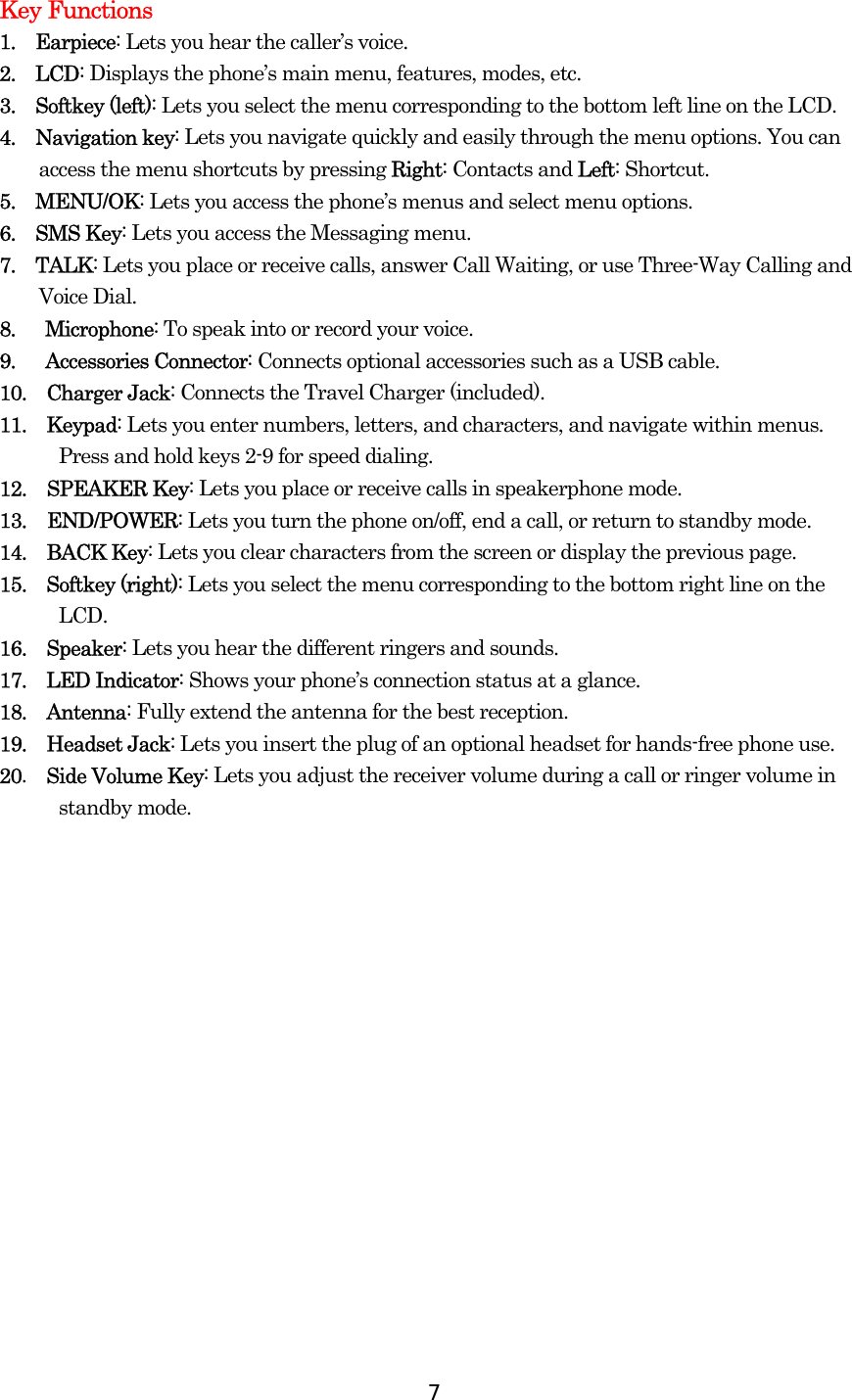  7Key Functions 1.  Earpiece: Lets you hear the caller’s voice. 2.  LCD: Displays the phone’s main menu, features, modes, etc. 3.  Softkey (left): Lets you select the menu corresponding to the bottom left line on the LCD.  4.  Navigation key: Lets you navigate quickly and easily through the menu options. You can access the menu shortcuts by pressing Right: Contacts and Left: Shortcut. 5.  MENU/OK: Lets you access the phone’s menus and select menu options. 6.  SMS Key: Lets you access the Messaging menu. 7.  TALK: Lets you place or receive calls, answer Call Waiting, or use Three-Way Calling and Voice Dial. 8.   Microphone: To speak into or record your voice. 9.   Accessories Connector: Connects optional accessories such as a USB cable. 10.  Charger Jack: Connects the Travel Charger (included). 11.  Keypad: Lets you enter numbers, letters, and characters, and navigate within menus. Press and hold keys 2-9 for speed dialing. 12. SPEAKER Key: Lets you place or receive calls in speakerphone mode. 13. END/POWER: Lets you turn the phone on/off, end a call, or return to standby mode. 14.  BACK Key: Lets you clear characters from the screen or display the previous page. 15.  Softkey (right): Lets you select the menu corresponding to the bottom right line on the LCD. 16.  Speaker: Lets you hear the different ringers and sounds.   17.  LED Indicator: Shows your phone’s connection status at a glance. 18.  Antenna: Fully extend the antenna for the best reception. 19.  Headset Jack: Lets you insert the plug of an optional headset for hands-free phone use. 20.  Side Volume Key: Lets you adjust the receiver volume during a call or ringer volume in standby mode.  