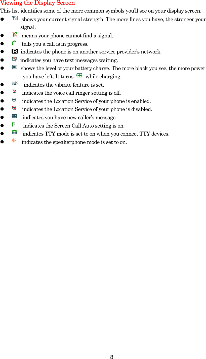  8Viewing the Display Screen This list identifies some of the more common symbols you’ll see on your display screen.     shows your current signal strength. The more lines you have, the stronger your   signal.     means your phone cannot find a signal.       tells you a call is in progress.     indicates the phone is on another service provider’s network.     indicates you have text messages waiting.       shows the level of your battery charge. The more black you see, the more power     you have left. It turns   while charging.       indicates the vibrate feature is set.     indicates the voice call ringer setting is off.       indicates the Location Service of your phone is enabled.     indicates the Location Service of your phone is disabled.       indicates you have new caller’s message.         indicates the Screen Call Auto setting is on.       indicates TTY mode is set to on when you connect TTY devices.       indicates the speakerphone mode is set to on. 