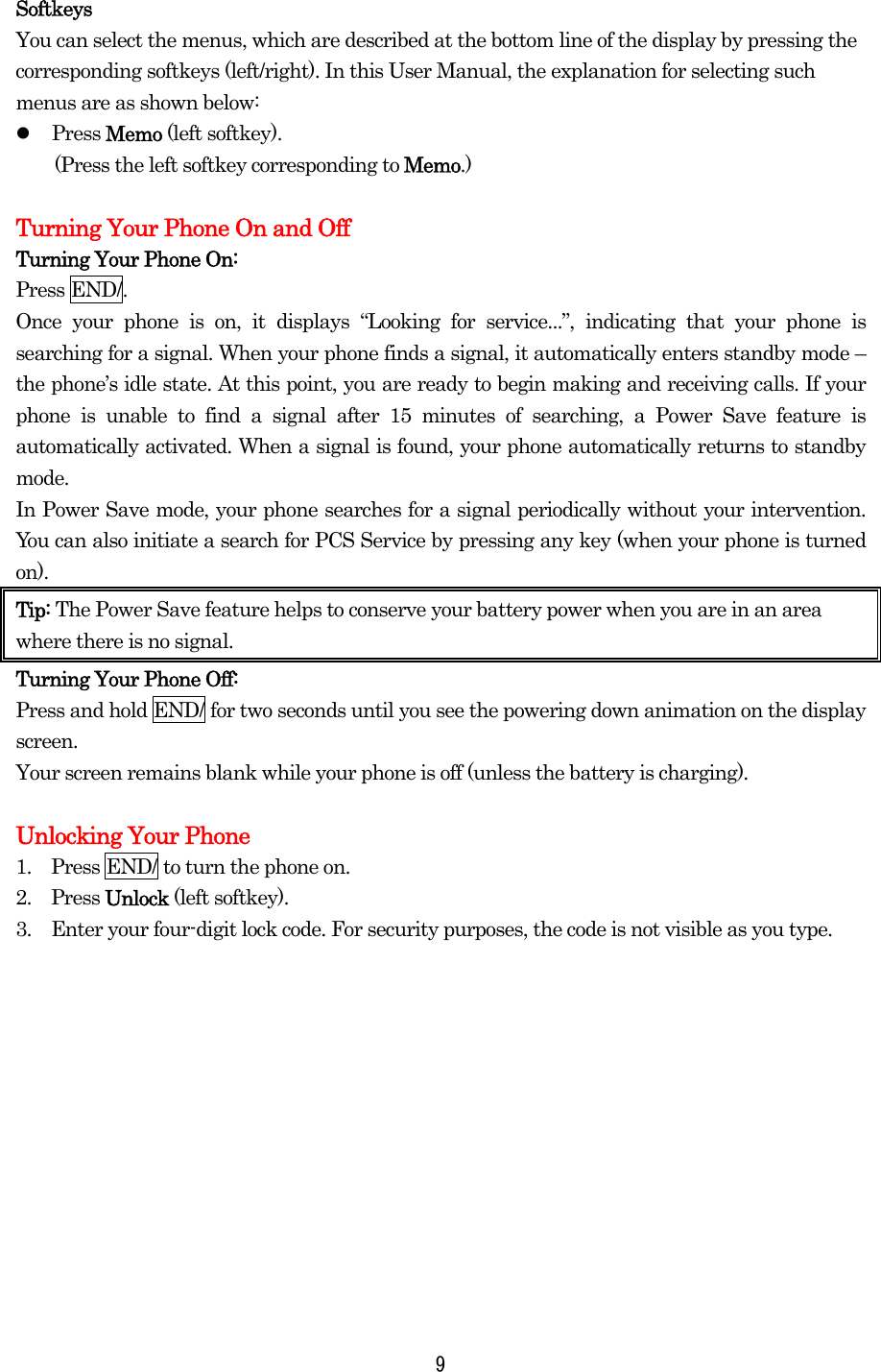 Softkeys You can select the menus, which are described at the bottom line of the display by pressing the corresponding softkeys (left/right). In this User Manual, the explanation for selecting such menus are as shown below:   Press Memo (left softkey).   (Press the left softkey corresponding to Memo.)  Turning Your Phone On and Off Turning Your Phone On: Press END/. Once your phone is on, it displays “Looking for service...”, indicating that your phone is searching for a signal. When your phone finds a signal, it automatically enters standby mode – the phone’s idle state. At this point, you are ready to begin making and receiving calls. If your phone is unable to find a signal after 15 minutes of searching, a Power Save feature is automatically activated. When a signal is found, your phone automatically returns to standby mode.  In Power Save mode, your phone searches for a signal periodically without your intervention. You can also initiate a search for PCS Service by pressing any key (when your phone is turned on). Tip: The Power Save feature helps to conserve your battery power when you are in an area where there is no signal. Turning Your Phone Off: Press and hold END/ for two seconds until you see the powering down animation on the display screen.   Your screen remains blank while your phone is off (unless the battery is charging).  Unlocking Your Phone 1.    Press END/ to turn the phone on. 2.  Press Unlock (left softkey). 3.    Enter your four-digit lock code. For security purposes, the code is not visible as you type.  9