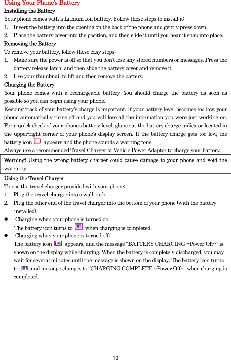 Using Your Phone’s Battery Installing the Battery Your phone comes with a Lithium Ion battery. Follow these steps to install it: 1.  Insert the battery into the opening on the back of the phone and gently press down. 2.  Place the battery cover into the position, and then slide it until you hear it snap into place. Removing the Battery To remove your battery, follow these easy steps: 1.  Make sure the power is off so that you don’t lose any stored numbers or messages. Press the battery release latch, and then slide the battery cover and remove it. 2.  Use your thumbnail to lift and then remove the battery. Charging the Battery Your phone comes with a rechargeable battery. You should charge the battery as soon as possible so you can begin using your phone. Keeping track of your battery’s charge is important. If your battery level becomes too low, your phone automatically turns off and you will lose all the information you were just working on. For a quick check of your phone’s battery level, glance at the battery charge indicator located in the upper-right corner of your phone’s display screen. If the battery charge gets too low, the battery icon    appears and the phone sounds a warning tone. Always use a recommended Travel Charger or Vehicle Power Adapter to charge your battery.   Warning!  Using the wrong battery charger could cause damage to your phone and void the warranty. Using the Travel Charger To use the travel charger provided with your phone: 1.    Plug the travel charger into a wall outlet. 2.    Plug the other end of the travel charger into the bottom of your phone (with the battery installed).   Charging when your phone is turned on: The battery icon turns to   when charging is completed.   Charging when your phone is turned off: The battery icon    appears, and the message “BATTERY CHARGING --Power Off--” is shown on the display while charging. When the battery is completely discharged, you may wait for several minutes until the message is shown on the display. The battery icon turns to  , and message changes to “CHARGING COMPLETE --Power Off--” when charging is completed.         10