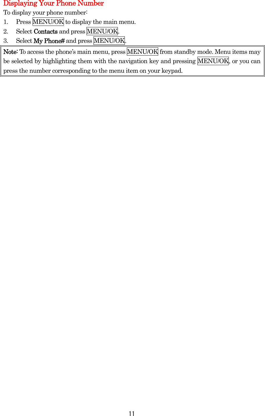 Displaying Your Phone Number To display your phone number: 1.  Press MENU/OK to display the main menu. 2. Select Contacts and press MENU/OK. 3. Select My Phone# and press MENU/OK. Note: To access the phone’s main menu, press MENU/OK from standby mode. Menu items may be selected by highlighting them with the navigation key and pressing MENU/OK, or you can press the number corresponding to the menu item on your keypad.                                   11