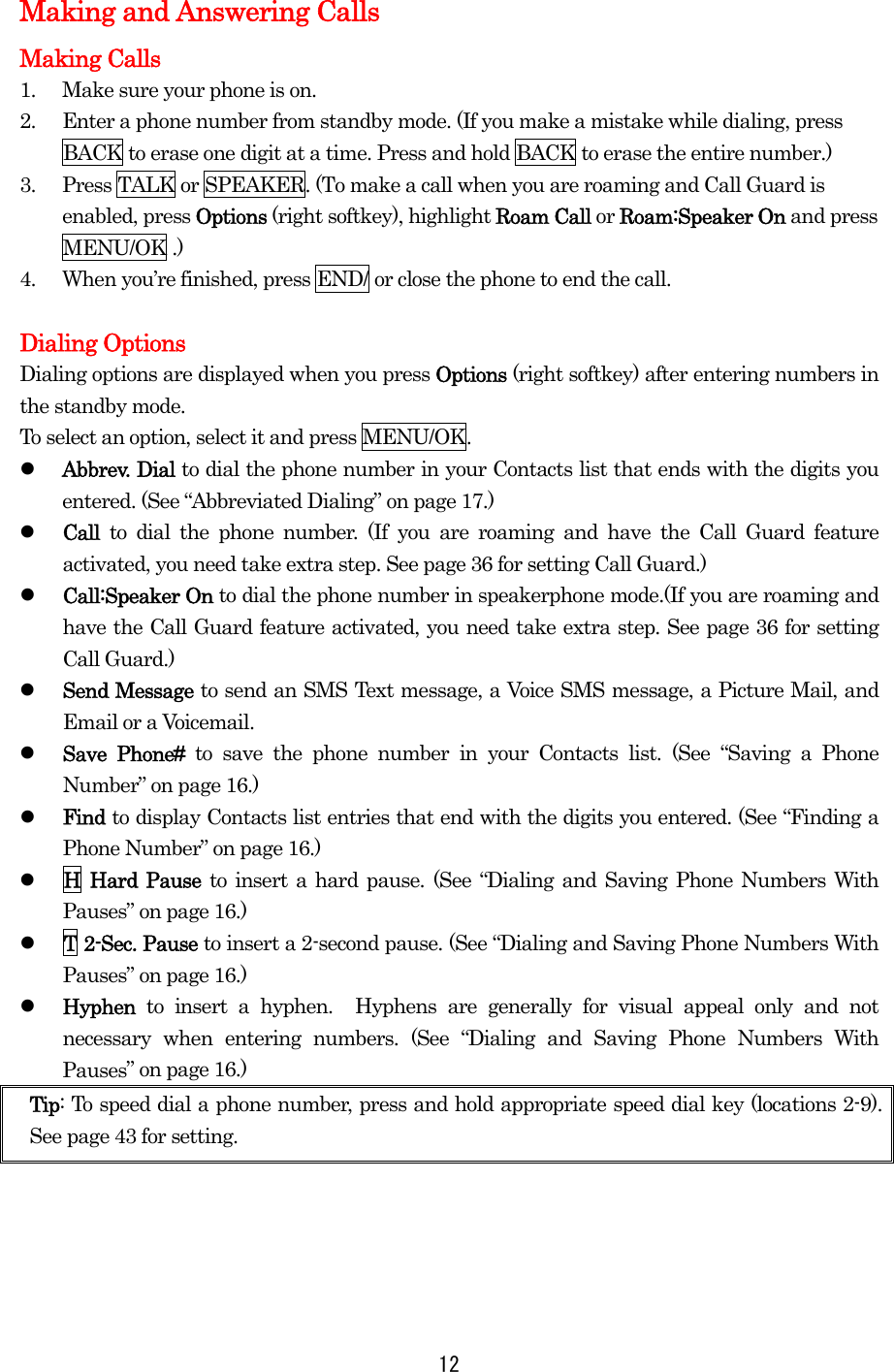 Making and Answering Calls Making Calls 1.  Make sure your phone is on. 2.  Enter a phone number from standby mode. (If you make a mistake while dialing, press BACK to erase one digit at a time. Press and hold BACK to erase the entire number.) 3.  Press TALK or SPEAKER. (To make a call when you are roaming and Call Guard is enabled, press Options (right softkey), highlight Roam Call or Roam:Speaker On and press MENU/OK .) 4.  When you’re finished, press END/ or close the phone to end the call.  Dialing Options Dialing options are displayed when you press Options (right softkey) after entering numbers in the standby mode. To select an option, select it and press MENU/OK.   Abbrev. Dial to dial the phone number in your Contacts list that ends with the digits you entered. (See “Abbreviated Dialing” on page 17.)   Call  to dial the phone number. (If you are roaming and have the Call Guard feature activated, you need take extra step. See page 36 for setting Call Guard.)   Call:Speaker On to dial the phone number in speakerphone mode.(If you are roaming and have the Call Guard feature activated, you need take extra step. See page 36 for setting Call Guard.)   Send Message to send an SMS Text message, a Voice SMS message, a Picture Mail, and Email or a Voicemail.   Save Phone# to save the phone number in your Contacts list. (See “Saving a Phone Number” on page 16.)   Find to display Contacts list entries that end with the digits you entered. (See “Finding a Phone Number” on page 16.)   H Hard Pause to insert a hard pause. (See “Dialing and Saving Phone Numbers With Pauses” on page 16.)   T 2-Sec. Pause to insert a 2-second pause. (See “Dialing and Saving Phone Numbers With Pauses” on page 16.)   Hyphen  to insert a hyphen.  Hyphens are generally for visual appeal only and not necessary when entering numbers. (See “Dialing and Saving Phone Numbers With Pauses” on page 16.) Tip: To speed dial a phone number, press and hold appropriate speed dial key (locations 2-9). See page 43 for setting.      12