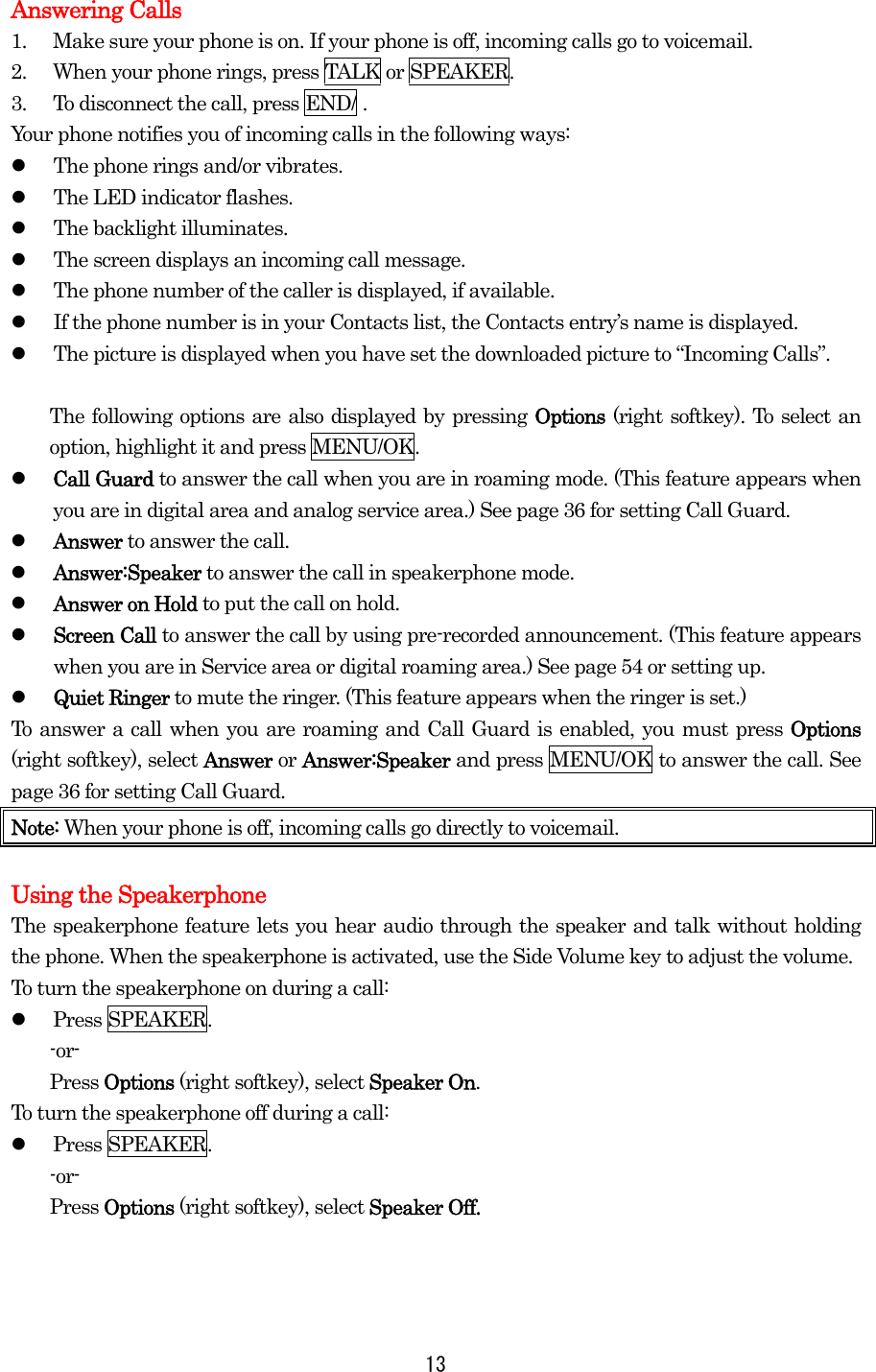 Answering Calls 1.  Make sure your phone is on. If your phone is off, incoming calls go to voicemail. 2.  When your phone rings, press TALK or SPEAKER. 3.  To disconnect the call, press END/ . Your phone notifies you of incoming calls in the following ways:   The phone rings and/or vibrates.   The LED indicator flashes.   The backlight illuminates.   The screen displays an incoming call message.   The phone number of the caller is displayed, if available.   If the phone number is in your Contacts list, the Contacts entry’s name is displayed.   The picture is displayed when you have set the downloaded picture to “Incoming Calls”.    The following options are also displayed by pressing Options (right softkey). To select an option, highlight it and press MENU/OK.   Call Guard to answer the call when you are in roaming mode. (This feature appears when you are in digital area and analog service area.) See page 36 for setting Call Guard.   Answer to answer the call.   Answer:Speaker to answer the call in speakerphone mode.   Answer on Hold to put the call on hold.   Screen Call to answer the call by using pre-recorded announcement. (This feature appears when you are in Service area or digital roaming area.) See page 54 or setting up.   Quiet Ringer to mute the ringer. (This feature appears when the ringer is set.) To answer a call when you are roaming and Call Guard is enabled, you must press Options (right softkey), select Answer or Answer:Speaker and press MENU/OK to answer the call. See page 36 for setting Call Guard. Note: When your phone is off, incoming calls go directly to voicemail.  Using the Speakerphone The speakerphone feature lets you hear audio through the speaker and talk without holding the phone. When the speakerphone is activated, use the Side Volume key to adjust the volume. To turn the speakerphone on during a call:   Press SPEAKER. -or- Press Options (right softkey), select Speaker On. To turn the speakerphone off during a call:   Press SPEAKER. -or- Press Options (right softkey), select Speaker Off.   13