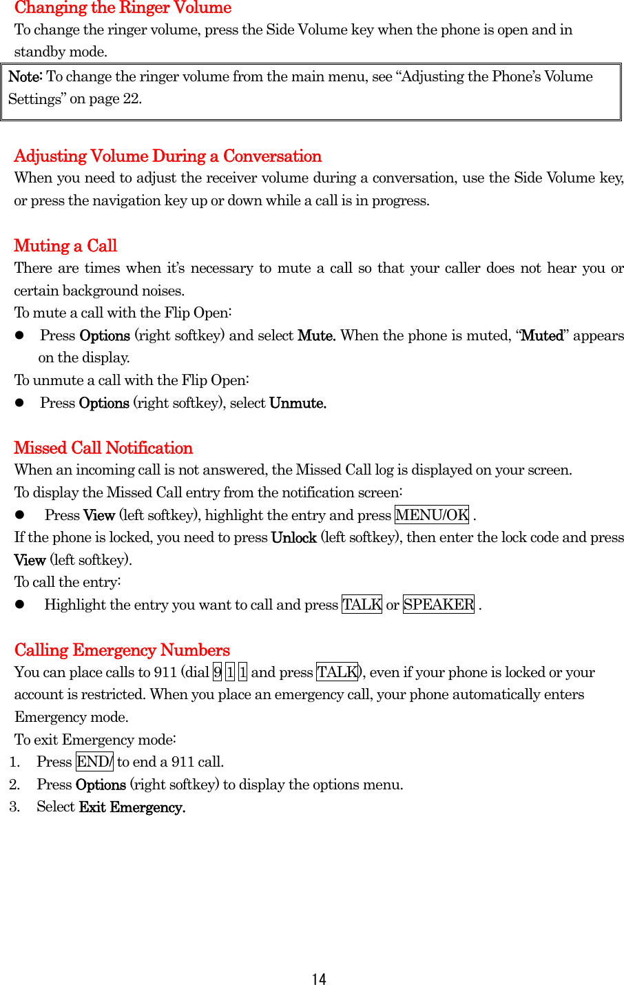 Changing the Ringer Volume To change the ringer volume, press the Side Volume key when the phone is open and in standby mode. Note: To change the ringer volume from the main menu, see “Adjusting the Phone’s Volume Settings” on page 22.  Adjusting Volume During a Conversation When you need to adjust the receiver volume during a conversation, use the Side Volume key, or press the navigation key up or down while a call is in progress.  Muting a Call There are times when it’s necessary to mute a call so that your caller does not hear you or certain background noises. To mute a call with the Flip Open:   Press Options (right softkey) and select Mute. When the phone is muted, “Muted” appears on the display. To unmute a call with the Flip Open:   Press Options (right softkey), select Unmute.  Missed Call Notification When an incoming call is not answered, the Missed Call log is displayed on your screen. To display the Missed Call entry from the notification screen:   Press View (left softkey), highlight the entry and press MENU/OK . If the phone is locked, you need to press Unlock (left softkey), then enter the lock code and press View (left softkey). To call the entry:   Highlight the entry you want to call and press TALK or SPEAKER .  Calling Emergency Numbers You can place calls to 911 (dial 9 1 1 and press TALK), even if your phone is locked or your account is restricted. When you place an emergency call, your phone automatically enters Emergency mode.   To exit Emergency mode: 1.  Press END/ to end a 911 call. 2. Press Options (right softkey) to display the options menu. 3. Select Exit Emergency.       14