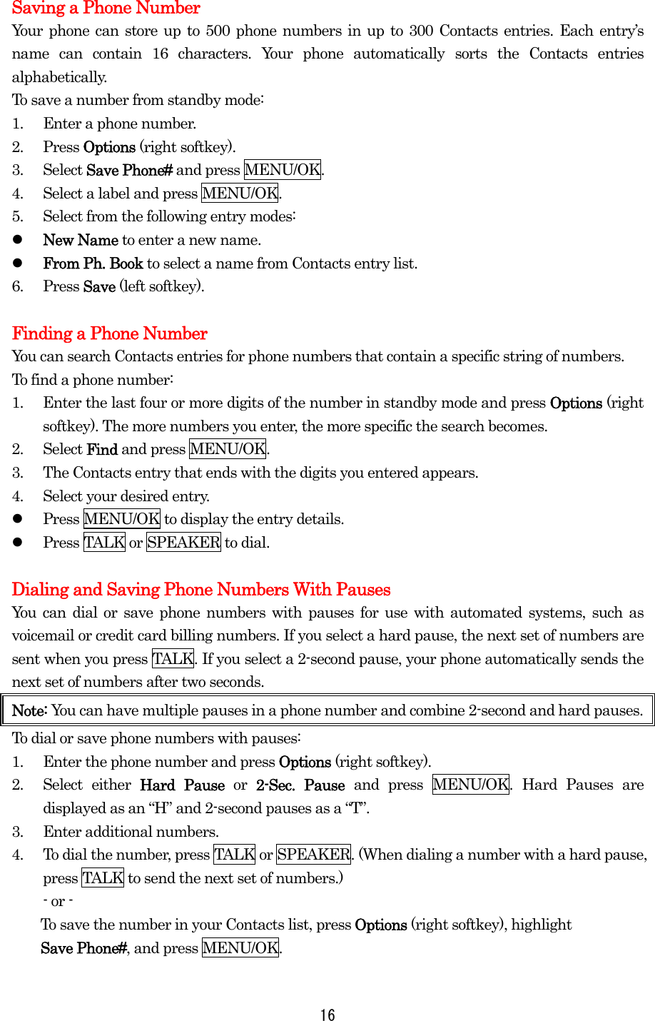 Saving a Phone Number Your phone can store up to 500 phone numbers in up to 300 Contacts entries. Each entry’s name can contain 16 characters. Your phone automatically sorts the Contacts entries alphabetically. To save a number from standby mode: 1.  Enter a phone number. 2. Press Options (right softkey). 3. Select Save Phone# and press MENU/OK. 4.  Select a label and press MENU/OK. 5.  Select from the following entry modes:   New Name to enter a new name.   From Ph. Book to select a name from Contacts entry list. 6. Press Save (left softkey).  Finding a Phone Number You can search Contacts entries for phone numbers that contain a specific string of numbers. To find a phone number: 1.  Enter the last four or more digits of the number in standby mode and press Options (right softkey). The more numbers you enter, the more specific the search becomes. 2. Select Find and press MENU/OK. 3.  The Contacts entry that ends with the digits you entered appears. 4.  Select your desired entry.   Press MENU/OK to display the entry details.   Press TALK or SPEAKER to dial.  Dialing and Saving Phone Numbers With Pauses You can dial or save phone numbers with pauses for use with automated systems, such as voicemail or credit card billing numbers. If you select a hard pause, the next set of numbers are sent when you press TALK. If you select a 2-second pause, your phone automatically sends the next set of numbers after two seconds. Note: You can have multiple pauses in a phone number and combine 2-second and hard pauses. To dial or save phone numbers with pauses: 1.  Enter the phone number and press Options (right softkey). 2. Select either Hard Pause or  2-Sec. Pause and press MENU/OK. Hard Pauses are displayed as an “H” and 2-second pauses as a “T”. 3.  Enter additional numbers. 4.  To dial the number, press TALK or SPEAKER. (When dialing a number with a hard pause, press TALK to send the next set of numbers.) - or -   To save the number in your Contacts list, press Options (right softkey), highlight   Save Phone#, and press MENU/OK.  16