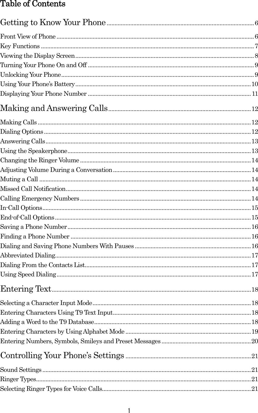 Table of Contents Getting to Know Your Phone..............................................................................................6 Front View of Phone ..............................................................................................................................6 Key Functions ........................................................................................................................................7 Viewing the Display Screen..................................................................................................................8 Turning Your Phone On and Off ..........................................................................................................9 Unlocking Your Phone...........................................................................................................................9 Using Your Phone’s Battery................................................................................................................10 Displaying Your Phone Number ........................................................................................................11 Making and Answering Calls...........................................................................................12 Making Calls ........................................................................................................................................12 Dialing Options....................................................................................................................................12 Answering Calls...................................................................................................................................13 Using the Speakerphone.....................................................................................................................13 Changing the Ringer Volume .............................................................................................................14 Adjusting Volume During a Conversation........................................................................................14 Muting a Call .......................................................................................................................................14 Missed Call Notification......................................................................................................................14 Calling Emergency Numbers.............................................................................................................14 In-Call Options.....................................................................................................................................15 End-of-Call Options.............................................................................................................................15 Saving a Phone Number.....................................................................................................................16 Finding a Phone Number ...................................................................................................................16 Dialing and Saving Phone Numbers With Pauses ..........................................................................16 Abbreviated Dialing.............................................................................................................................17 Dialing From the Contacts List..........................................................................................................17 Using Speed Dialing............................................................................................................................17 Entering Text...............................................................................................................................18 Selecting a Character Input Mode.....................................................................................................18 Entering Characters Using T9 Text Input........................................................................................18 Adding a Word to the T9 Database....................................................................................................18 Entering Characters by Using Alphabet Mode................................................................................19 Entering Numbers, Symbols, Smileys and Preset Messages.........................................................20 Controlling Your Phone’s Settings ................................................................................21 Sound Settings.....................................................................................................................................21 Ringer Types.........................................................................................................................................21 Selecting Ringer Types for Voice Calls...............................................................................................21  1