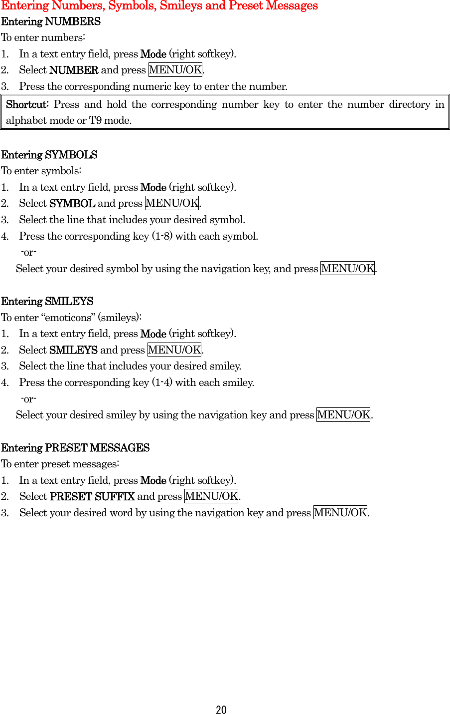Entering Numbers, Symbols, Smileys and Preset Messages Entering NUMBERS To enter numbers: 1.  In a text entry field, press Mode (right softkey). 2.  Select NUMBER and press MENU/OK. 3.    Press the corresponding numeric key to enter the number. Shortcut: Press and hold the corresponding number key to enter the number directory in alphabet mode or T9 mode.  Entering SYMBOLS To enter symbols: 1.  In a text entry field, press Mode (right softkey). 2.  Select SYMBOL and press MENU/OK. 3.  Select the line that includes your desired symbol. 4.  Press the corresponding key (1-8) with each symbol.     -or-       Select your desired symbol by using the navigation key, and press MENU/OK.  Entering SMILEYS To enter “emoticons” (smileys): 1.    In a text entry field, press Mode (right softkey). 2.  Select SMILEYS and press MENU/OK. 3.    Select the line that includes your desired smiley. 4.    Press the corresponding key (1-4) with each smiley.     -or-       Select your desired smiley by using the navigation key and press MENU/OK.  Entering PRESET MESSAGES To enter preset messages: 1.    In a text entry field, press Mode (right softkey). 2. Select PRESET SUFFIX and press MENU/OK. 3.  Select your desired word by using the navigation key and press MENU/OK.  20