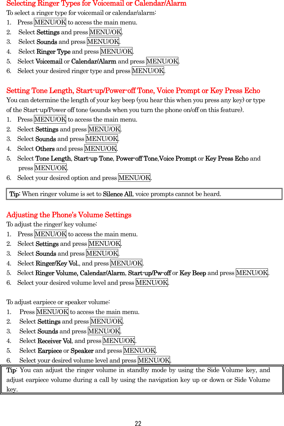 Selecting Ringer Types for Voicemail or Calendar/Alarm To select a ringer type for voicemail or calendar/alarm: 1.    Press MENU/OK to access the main menu. 2. Select Settings and press MENU/OK. 3. Select Sounds and press MENU/OK. 4. Select Ringer Type and press MENU/OK. 5. Select Voicemail or Calendar/Alarm and press MENU/OK. 6.  Select your desired ringer type and press MENU/OK.  Setting Tone Length, Start-up/Power-off Tone, Voice Prompt or Key Press Echo You can determine the length of your key beep (you hear this when you press any key) or type of the Start-up/Power off tone (sounds when you turn the phone on/off on this feature). 1.    Press MENU/OK to access the main menu. 2.  Select Settings and press MENU/OK. 3.  Select Sounds and press MENU/OK. 4.  Select Others and press MENU/OK. 5.  Select Tone Length, Start-up Tone, Power-off Tone,Voice Prompt or Key Press Echo and press MENU/OK. 6.    Select your desired option and press MENU/OK.    Adjusting the Phone’s Volume Settings To adjust the ringer/ key volume: 1.  Press MENU/OK to access the main menu. 2. Select Settings and press MENU/OK. 3. Select Sounds and press MENU/OK. 4. Select Ringer/Key Vol., and press MENU/OK.   5.  Select Ringer Volume, Calendar/Alarm, Start-up/Pw-off or Key Beep and press MENU/OK. 6.    Select your desired volume level and press MENU/OK.  To adjust earpiece or speaker volume: 1.  Press MENU/OK to access the main menu. 2. Select Settings and press MENU/OK. 3. Select Sounds and press MENU/OK. 4. Select Receiver Vol. and press MENU/OK. 5. Select Earpiece or Speaker and press MENU/OK. 6.  Select your desired volume level and press MENU/OK. Tip: You can adjust the ringer volume in standby mode by using the Side Volume key, and adjust earpiece volume during a call by using the navigation key up or down or Side Volume key.  Tip: When ringer volume is set to Silence All, voice prompts cannot be heard.  22