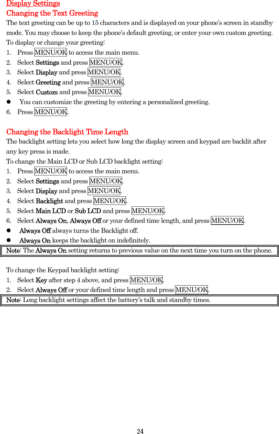 Display Settings Changing the Text Greeting The text greeting can be up to 15 characters and is displayed on your phone’s screen in standby mode. You may choose to keep the phone’s default greeting, or enter your own custom greeting. To display or change your greeting: 1.    Press MENU/OK to access the main menu. 2.  Select Settings and press MENU/OK. 3.  Select Display and press MENU/OK. 4.  Select Greeting and press MENU/OK. 5.  Select Custom and press MENU/OK.   You can customize the greeting by entering a personalized greeting. 6.  Press MENU/OK.  Changing the Backlight Time Length The backlight setting lets you select how long the display screen and keypad are backlit after any key press is made. To change the Main LCD or Sub LCD backlight setting: 1.    Press MENU/OK to access the main menu. 2.  Select Settings and press MENU/OK. 3.  Select Display and press MENU/OK. 4.  Select Backlight and press MENU/OK. 5.  Select Main LCD or Sub LCD and press MENU/OK.   6.  Select Always On, Always Off or your defined time length, and press MENU/OK.   Always Off always turns the Backlight off.   Always On keeps the backlight on indefinitely. Note: The Always On setting returns to previous value on the next time you turn on the phone.  To change the Keypad backlight setting: 1.  Select Key after step 4 above, and press MENU/OK. 2.  Select Always Off or your defined time length and press MENU/OK. Note: Long backlight settings affect the battery’s talk and standby times.             24