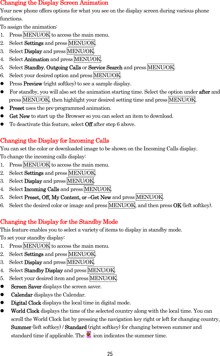Changing the Display Screen Animation Your new phone offers options for what you see on the display screen during various phone functions. To assign the animation: 1.    Press MENU/OK to access the main menu. 2.  Select Settings and press MENU/OK. 3.  Select Display and press MENU/OK. 4.  Select Animation and press MENU/OK. 5.  Select Standby, Outgoing Calls or Service Search and press MENU/OK. 6.    Select your desired option and press MENU/OK.   Press Preview (right softkey) to see a sample display.   For standby, you will also set the animation starting time. Select the option under after and press MENU/OK, then highlight your desired setting time and press MENU/OK.   Preset uses the pre-programmed animation.   Get New to start up the Browser so you can select an item to download.   To deactivate this feature, select Off after step 6 above.  Changing the Display for Incoming Calls You can set the color or downloaded image to be shown on the Incoming Calls display. To change the incoming calls display: 1.    Press MENU/OK to access the main menu. 2.  Select Settings and press MENU/OK. 3.  Select Display and press MENU/OK. 4.  Select Incoming Calls and press MENU/OK. 5.  Select Preset, Off, My Content, or –Get New and press MENU/OK. 6.    Select the desired color or image and press MENU/OK, and then press OK (left softkey).  Changing the Display for the Standby Mode This feature enables you to select a variety of items to display in standby mode. To set your standby display: 1.    Press MENU/OK to access the main menu. 2.  Select Settings and press MENU/OK. 3.  Select Display and press MENU/OK. 4.  Select Standby Display and press MENU/OK. 5.    Select your desired item and press MENU/OK.   Screen Saver displays the screen saver.   Calendar displays the Calendar.   Digital Clock displays the local time in digital mode.   World Clock displays the time of the selected country along with the local time. You can scroll the World Clock list by pressing the navigation key right or left for changing country, Summer (left softkey) / Standard (right softkey) for changing between summer and standard time if applicable. The    icon indicates the summer time.  25