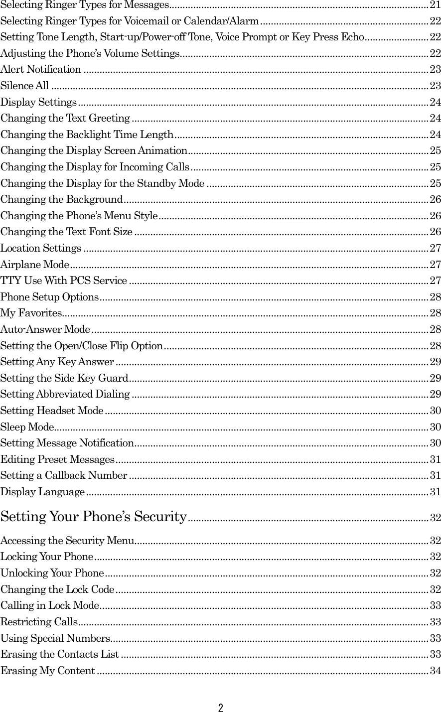 Selecting Ringer Types for Messages.................................................................................................21 Selecting Ringer Types for Voicemail or Calendar/Alarm...............................................................22 Setting Tone Length, Start-up/Power-off Tone, Voice Prompt or Key Press Echo........................22 Adjusting the Phone’s Volume Settings.............................................................................................22 Alert Notification .................................................................................................................................23 Silence All .............................................................................................................................................23 Display Settings...................................................................................................................................24 Changing the Text Greeting ...............................................................................................................24 Changing the Backlight Time Length...............................................................................................24 Changing the Display Screen Animation..........................................................................................25 Changing the Display for Incoming Calls.........................................................................................25 Changing the Display for the Standby Mode ...................................................................................25 Changing the Background..................................................................................................................26 Changing the Phone’s Menu Style.....................................................................................................26 Changing the Text Font Size..............................................................................................................26 Location Settings .................................................................................................................................27 Airplane Mode......................................................................................................................................27 TTY Use With PCS Service ................................................................................................................27 Phone Setup Options...........................................................................................................................28 My Favorites.........................................................................................................................................28 Auto-Answer Mode..............................................................................................................................28 Setting the Open/Close Flip Option...................................................................................................28 Setting Any Key Answer.....................................................................................................................29 Setting the Side Key Guard................................................................................................................29 Setting Abbreviated Dialing ...............................................................................................................29 Setting Headset Mode.........................................................................................................................30 Sleep Mode............................................................................................................................................30 Setting Message Notification..............................................................................................................30 Editing Preset Messages.....................................................................................................................31 Setting a Callback Number ................................................................................................................31 Display Language................................................................................................................................31 Setting Your Phone’s Security..........................................................................................32 Accessing the Security Menu..............................................................................................................32 Locking Your Phone.............................................................................................................................32 Unlocking Your Phone.........................................................................................................................32 Changing the Lock Code.....................................................................................................................32 Calling in Lock Mode...........................................................................................................................33 Restricting Calls...................................................................................................................................33 Using Special Numbers.......................................................................................................................33 Erasing the Contacts List ...................................................................................................................33 Erasing My Content............................................................................................................................34  2