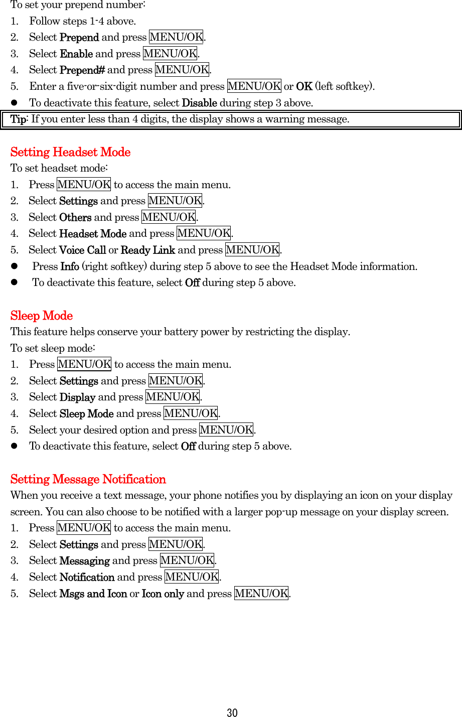 To set your prepend number: 1.  Follow steps 1-4 above. 2. Select Prepend and press MENU/OK. 3. Select Enable and press MENU/OK. 4. Select Prepend# and press MENU/OK. 5.  Enter a five-or-six-digit number and press MENU/OK or OK (left softkey).   To deactivate this feature, select Disable during step 3 above. Tip: If you enter less than 4 digits, the display shows a warning message.    Setting Headset Mode To set headset mode: 1.    Press MENU/OK to access the main menu. 2.  Select Settings and press MENU/OK. 3.  Select Others and press MENU/OK. 4.  Select Headset Mode and press MENU/OK. 5.  Select Voice Call or Ready Link and press MENU/OK.   Press Info (right softkey) during step 5 above to see the Headset Mode information.   To deactivate this feature, select Off during step 5 above.  Sleep Mode This feature helps conserve your battery power by restricting the display. To set sleep mode: 1.  Press MENU/OK to access the main menu. 2. Select Settings and press MENU/OK. 3. Select Display and press MENU/OK. 4. Select Sleep Mode and press MENU/OK. 5.  Select your desired option and press MENU/OK.   To deactivate this feature, select Off during step 5 above.  Setting Message Notification When you receive a text message, your phone notifies you by displaying an icon on your display screen. You can also choose to be notified with a larger pop-up message on your display screen. 1.    Press MENU/OK to access the main menu. 2. Select Settings and press MENU/OK. 3. Select Messaging and press MENU/OK. 4. Select Notification and press MENU/OK. 5. Select Msgs and Icon or Icon only and press MENU/OK.       30