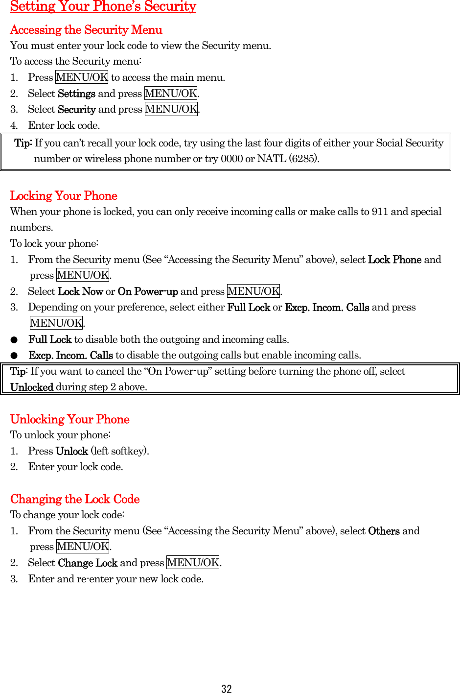 Setting Your Phone’s Security Accessing the Security Menu You must enter your lock code to view the Security menu. To access the Security menu: 1.    Press MENU/OK to access the main menu. 2.  Select Settings and press MENU/OK. 3.  Select Security and press MENU/OK. 4.  Enter lock code. Tip: If you can’t recall your lock code, try using the last four digits of either your Social Security number or wireless phone number or try 0000 or NATL (6285).  Locking Your Phone When your phone is locked, you can only receive incoming calls or make calls to 911 and special numbers. To lock your phone: 1.    From the Security menu (See “Accessing the Security Menu” above), select Lock Phone and press MENU/OK. 2.  Select Lock Now or On Power-up and press MENU/OK. 3.    Depending on your preference, select either Full Lock or Excp. Incom. Calls and press MENU/OK. ●  Full Lock to disable both the outgoing and incoming calls. ●  Excp. Incom. Calls to disable the outgoing calls but enable incoming calls. Tip: If you want to cancel the “On Power-up” setting before turning the phone off, select Unlocked during step 2 above.  Unlocking Your Phone To unlock your phone: 1.  Press Unlock (left softkey). 2.    Enter your lock code.  Changing the Lock CodeTo change your lock code: 1.    From the Security menu (See “Accessing the Security Menu” above), select Others and press MENU/OK. 2.  Select Change Lock and press MENU/OK. 3.  Enter and re-enter your new lock code.      32