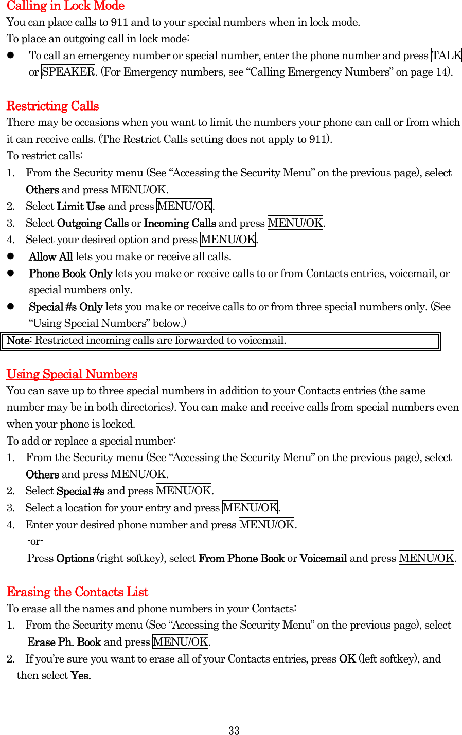 Calling in Lock Mode You can place calls to 911 and to your special numbers when in lock mode. To place an outgoing call in lock mode:   To call an emergency number or special number, enter the phone number and press TALK or SPEAKER. (For Emergency numbers, see “Calling Emergency Numbers” on page 14).  Restricting Calls There may be occasions when you want to limit the numbers your phone can call or from which it can receive calls. (The Restrict Calls setting does not apply to 911). To restrict calls: 1.  From the Security menu (See “Accessing the Security Menu” on the previous page), select Others and press MENU/OK. 2. Select Limit Use and press MENU/OK. 3. Select Outgoing Calls or Incoming Calls and press MENU/OK. 4.  Select your desired option and press MENU/OK.   Allow All lets you make or receive all calls.   Phone Book Only lets you make or receive calls to or from Contacts entries, voicemail, or special numbers only.   Special #s Only lets you make or receive calls to or from three special numbers only. (See “Using Special Numbers” below.) Note: Restricted incoming calls are forwarded to voicemail.    Using Special Numbers You can save up to three special numbers in addition to your Contacts entries (the same number may be in both directories). You can make and receive calls from special numbers even when your phone is locked. To add or replace a special number: 1.  From the Security menu (See “Accessing the Security Menu” on the previous page), select Others and press MENU/OK. 2.  Select Special #s and press MENU/OK. 3.    Select a location for your entry and press MENU/OK. 4.    Enter your desired phone number and press MENU/OK. -or- Press Options (right softkey), select From Phone Book or Voicemail and press MENU/OK.  Erasing the Contacts List To erase all the names and phone numbers in your Contacts: 1.    From the Security menu (See “Accessing the Security Menu” on the previous page), select Erase Ph. Book and press MENU/OK. 2.    If you’re sure you want to erase all of your Contacts entries, press OK (left softkey), and then select Yes.   33