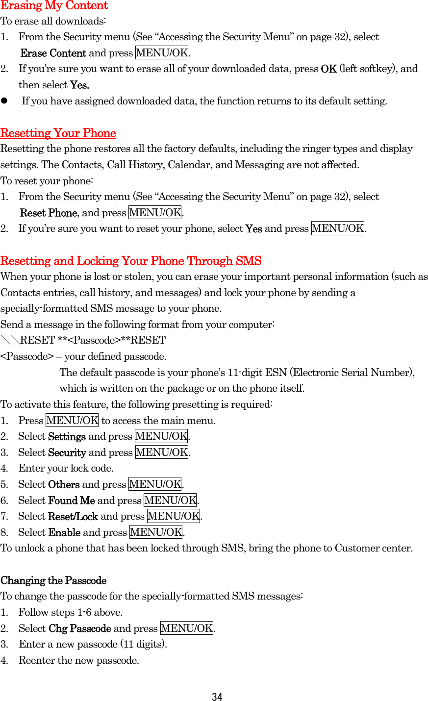 Erasing My Content To erase all downloads: 1.    From the Security menu (See “Accessing the Security Menu” on page 32), select Erase Content and press MENU/OK. 2.  If you’re sure you want to erase all of your downloaded data, press OK (left softkey), and     then select Yes.   If you have assigned downloaded data, the function returns to its default setting.  Resetting Your Phone Resetting the phone restores all the factory defaults, including the ringer types and display settings. The Contacts, Call History, Calendar, and Messaging are not affected. To reset your phone: 1.    From the Security menu (See “Accessing the Security Menu” on page 32), select Reset Phone, and press MENU/OK. 2.    If you’re sure you want to reset your phone, select Yes and press MENU/OK.  Resetting and Locking Your Phone Through SMS When your phone is lost or stolen, you can erase your important personal information (such as Contacts entries, call history, and messages) and lock your phone by sending a specially-formatted SMS message to your phone. Send a message in the following format from your computer: ＼＼RESET **&lt;Passcode&gt;**RESET &lt;Passcode&gt; – your defined passcode. The default passcode is your phone’s 11-digit ESN (Electronic Serial Number), which is written on the package or on the phone itself. To activate this feature, the following presetting is required: 1.    Press MENU/OK to access the main menu. 2.  Select Settings and press MENU/OK. 3.  Select Security and press MENU/OK. 4.    Enter your lock code. 5.  Select Others and press MENU/OK. 6.  Select Found Me and press MENU/OK. 7.  Select Reset/Lock and press MENU/OK. 8.  Select Enable and press MENU/OK. To unlock a phone that has been locked through SMS, bring the phone to Customer center.  Changing the Passcode To change the passcode for the specially-formatted SMS messages: 1.    Follow steps 1-6 above. 2. Select Chg Passcode and press MENU/OK. 3.  Enter a new passcode (11 digits). 4.  Reenter the new passcode.  34