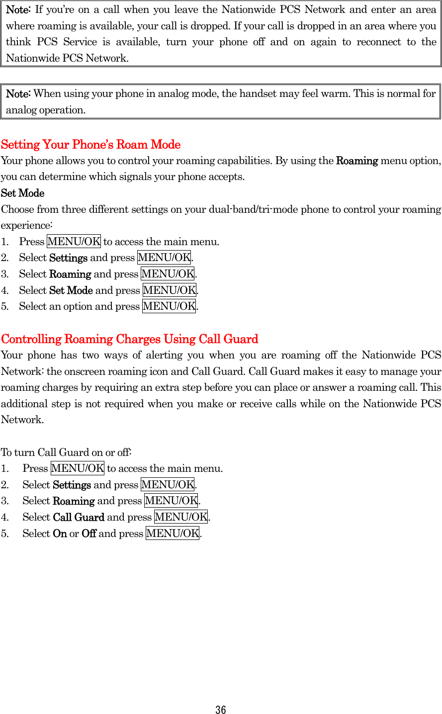 Note:  If you’re on a call when you leave the Nationwide PCS Network and enter an area where roaming is available, your call is dropped. If your call is dropped in an area where you think PCS Service is available, turn your phone off and on again to reconnect to the Nationwide PCS Network.  Note: When using your phone in analog mode, the handset may feel warm. This is normal for analog operation.  Setting Your Phone’s Roam Mode Your phone allows you to control your roaming capabilities. By using the Roaming menu option, you can determine which signals your phone accepts. Set Mode Choose from three different settings on your dual-band/tri-mode phone to control your roaming experience: 1.  Press MENU/OK to access the main menu. 2.  Select Settings and press MENU/OK. 3.  Select Roaming and press MENU/OK. 4.  Select Set Mode and press MENU/OK. 5.  Select an option and press MENU/OK.  Controlling Roaming Charges Using Call Guard Your phone has two ways of alerting you when you are roaming off the Nationwide PCS Network: the onscreen roaming icon and Call Guard. Call Guard makes it easy to manage your roaming charges by requiring an extra step before you can place or answer a roaming call. This additional step is not required when you make or receive calls while on the Nationwide PCS Network.  To turn Call Guard on or off: 1.  Press MENU/OK to access the main menu. 2. Select Settings and press MENU/OK. 3. Select Roaming and press MENU/OK. 4. Select Call Guard and press MENU/OK.   5. Select On or Off and press MENU/OK.     36