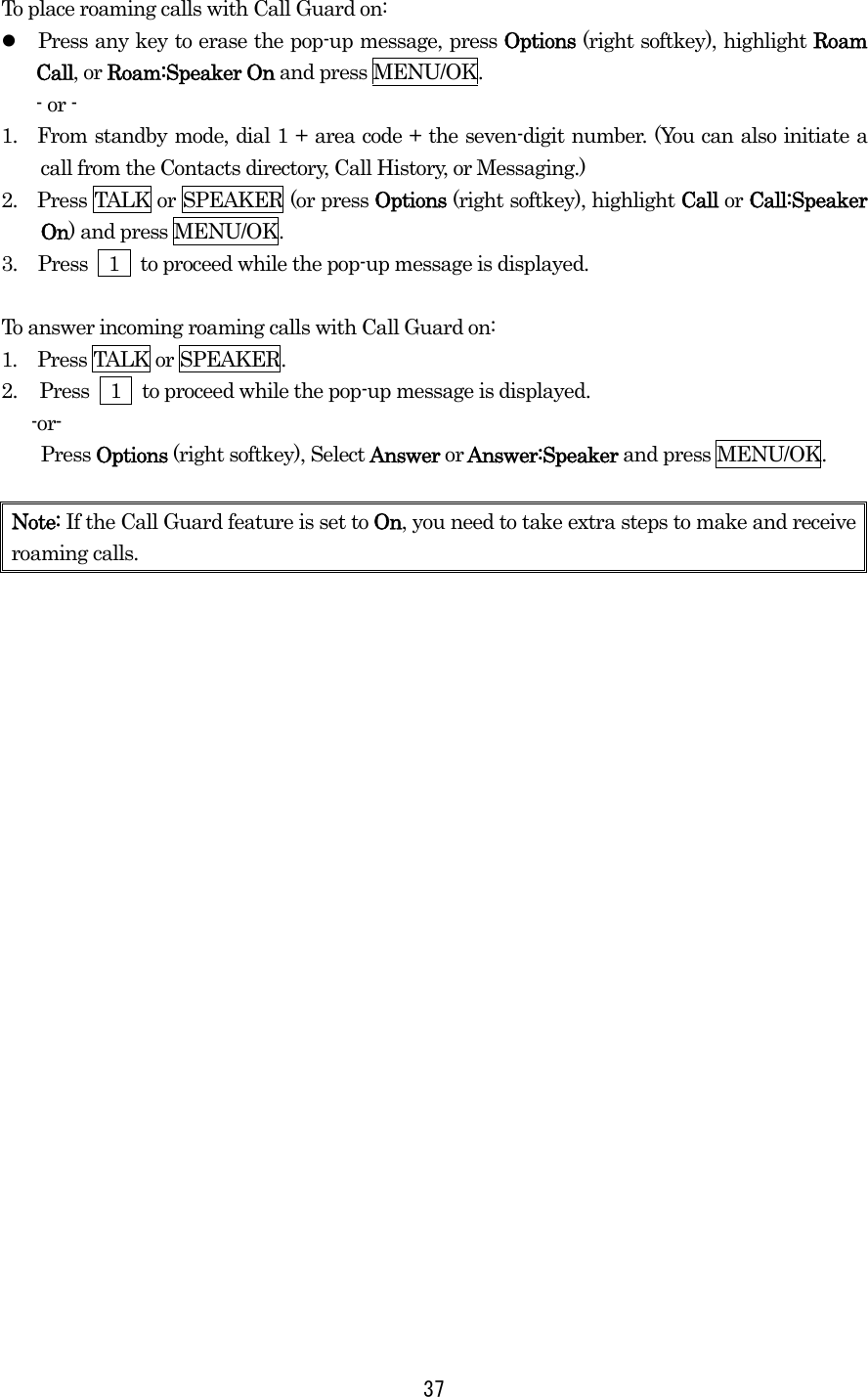 To place roaming calls with Call Guard on:   Press any key to erase the pop-up message, press Options (right softkey), highlight Roam Call, or Roam:Speaker On and press MENU/OK. - or - 1.  From standby mode, dial 1 + area code + the seven-digit number. (You can also initiate a call from the Contacts directory, Call History, or Messaging.) 2.    Press TALK or SPEAKER (or press Options (right softkey), highlight Call or Call:Speaker On) and press MENU/OK. 3.  Press    1    to proceed while the pop-up message is displayed.  To answer incoming roaming calls with Call Guard on: 1.  Press TALK or SPEAKER. 2.  Press    1    to proceed while the pop-up message is displayed.  -or- Press Options (right softkey), Select Answer or Answer:Speaker and press MENU/OK.  Note: If the Call Guard feature is set to On, you need to take extra steps to make and receive roaming calls.   37