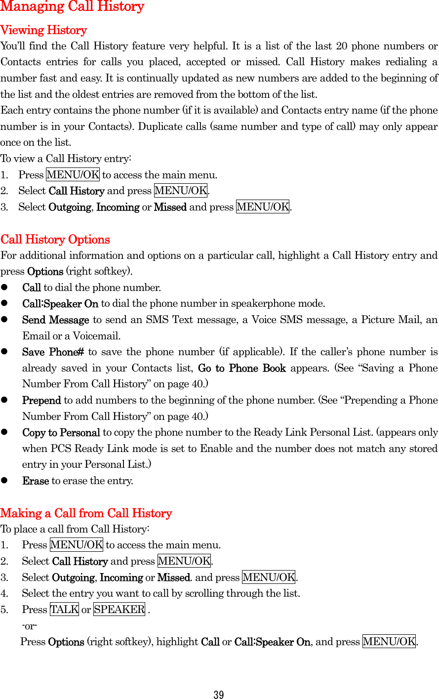 Managing Call History Viewing History   You’ll find the Call History feature very helpful. It is a list of the last 20 phone numbers or Contacts entries for calls you placed, accepted or missed. Call History makes redialing a number fast and easy. It is continually updated as new numbers are added to the beginning of the list and the oldest entries are removed from the bottom of the list. Each entry contains the phone number (if it is available) and Contacts entry name (if the phone number is in your Contacts). Duplicate calls (same number and type of call) may only appear once on the list. To view a Call History entry: 1.  Press MENU/OK to access the main menu. 2.  Select Call History and press MENU/OK. 3.  Select Outgoing, Incoming or Missed and press MENU/OK.  Call History Options For additional information and options on a particular call, highlight a Call History entry and press Options (right softkey).   Call to dial the phone number.   Call:Speaker On to dial the phone number in speakerphone mode.   Send Message to send an SMS Text message, a Voice SMS message, a Picture Mail, an Email or a Voicemail.   Save Phone# to save the phone number (if applicable). If the caller’s phone number is already saved in your Contacts list, Go to Phone Book appears. (See “Saving a Phone Number From Call History” on page 40.)   Prepend to add numbers to the beginning of the phone number. (See “Prepending a Phone Number From Call History” on page 40.)   Copy to Personal to copy the phone number to the Ready Link Personal List. (appears only when PCS Ready Link mode is set to Enable and the number does not match any stored entry in your Personal List.)   Erase to erase the entry.  Making a Call from Call History To place a call from Call History: 1.  Press MENU/OK to access the main menu. 2. Select Call History and press MENU/OK. 3. Select Outgoing, Incoming or Missed. and press MENU/OK. 4.  Select the entry you want to call by scrolling through the list. 5.  Press TALK or SPEAKER . -or-     Press Options (right softkey), highlight Call or Call:Speaker On, and press MENU/OK.  39