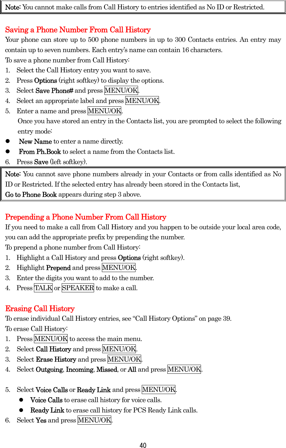 Note: You cannot make calls from Call History to entries identified as No ID or Restricted.    Saving a Phone Number From Call History Your phone can store up to 500 phone numbers in up to 300 Contacts entries. An entry may contain up to seven numbers. Each entry’s name can contain 16 characters. To save a phone number from Call History: 1.  Select the Call History entry you want to save. 2.  Press Options (right softkey) to display the options. 3.  Select Save Phone# and press MENU/OK. 4.  Select an appropriate label and press MENU/OK. 5.    Enter a name and press MENU/OK.         Once you have stored an entry in the Contacts list, you are prompted to select the following entry mode:   New Name to enter a name directly.   From Ph.Book to select a name from the Contacts list. 6.  Press Save (left softkey). Note: You cannot save phone numbers already in your Contacts or from calls identified as No ID or Restricted. If the selected entry has already been stored in the Contacts list,   Go to Phone Book appears during step 3 above.  Prepending a Phone Number From Call History If you need to make a call from Call History and you happen to be outside your local area code, you can add the appropriate prefix by prepending the number. To prepend a phone number from Call History: 1.    Highlight a Call History and press Options (right softkey). 2.  Highlight Prepend and press MENU/OK. 3.    Enter the digits you want to add to the number. 4.    Press TALK or SPEAKER to make a call.  Erasing Call History To erase individual Call History entries, see “Call History Options” on page 39. To erase Call History: 1.    Press MENU/OK to access the main menu. 2. Select Call History and press MENU/OK. 3. Select Erase History and press MENU/OK. 4. Select Outgoing, Incoming, Missed, or All and press MENU/OK.  5. Select Voice Calls or Ready Link and press MENU/OK.   Voice Calls to erase call history for voice calls.   Ready Link to erase call history for PCS Ready Link calls. 6. Select Yes and press MENU/OK.  40