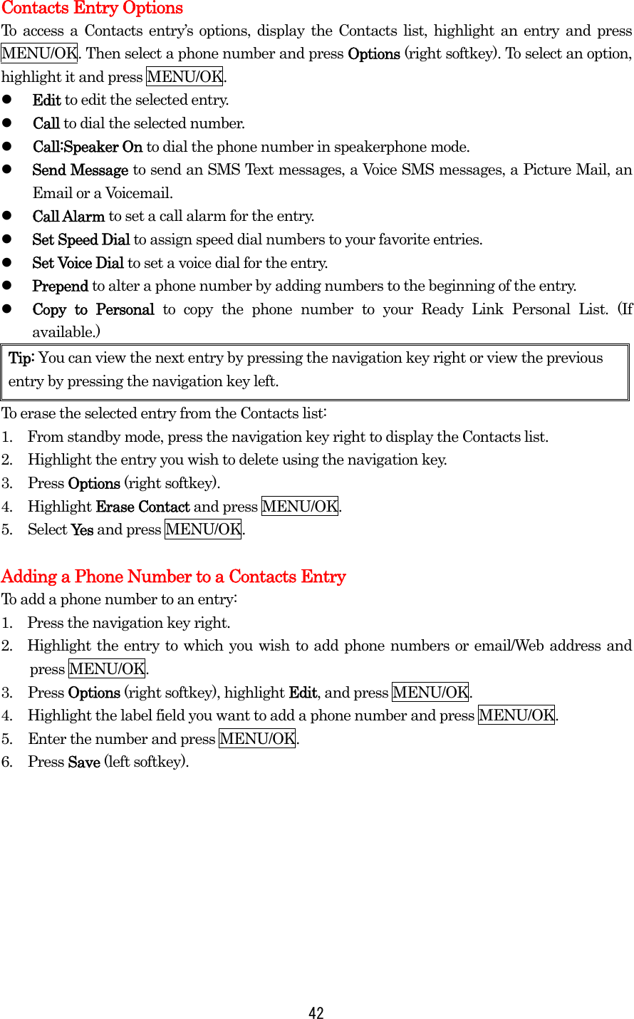 Contacts Entry Options To access a Contacts entry’s options, display the Contacts list, highlight an entry and press MENU/OK. Then select a phone number and press Options (right softkey). To select an option, highlight it and press MENU/OK.   Edit to edit the selected entry.   Call to dial the selected number.   Call:Speaker On to dial the phone number in speakerphone mode.   Send Message to send an SMS Text messages, a Voice SMS messages, a Picture Mail, an Email or a Voicemail.   Call Alarm to set a call alarm for the entry.   Set Speed Dial to assign speed dial numbers to your favorite entries.   Set Voice Dial to set a voice dial for the entry.   Prepend to alter a phone number by adding numbers to the beginning of the entry.   Copy to Personal to copy the phone number to your Ready Link Personal List. (If available.) Tip: You can view the next entry by pressing the navigation key right or view the previous entry by pressing the navigation key left. To erase the selected entry from the Contacts list: 1.    From standby mode, press the navigation key right to display the Contacts list. 2.  Highlight the entry you wish to delete using the navigation key. 3. Press Options (right softkey). 4. Highlight Erase Contact and press MENU/OK. 5. Select Yes and press MENU/OK.  Adding a Phone Number to a Contacts Entry To add a phone number to an entry: 1.    Press the navigation key right. 2.  Highlight the entry to which you wish to add phone numbers or email/Web address and press MENU/OK. 3. Press Options (right softkey), highlight Edit, and press MENU/OK. 4.  Highlight the label field you want to add a phone number and press MENU/OK. 5.  Enter the number and press MENU/OK. 6. Press Save (left softkey).          42