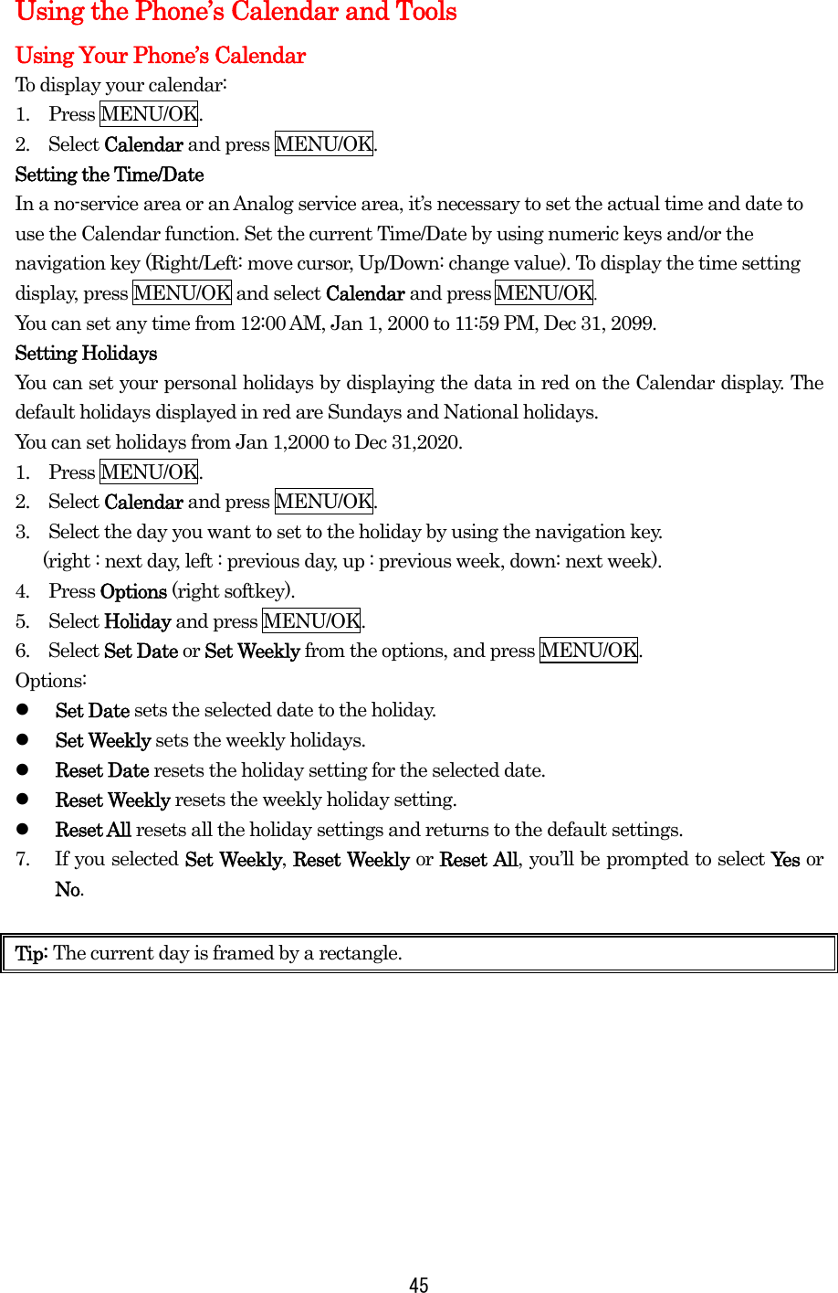 Using the Phone’s Calendar and Tools Using Your Phone’s Calendar To display your calendar: 1.  Press MENU/OK. 2.  Select Calendar and press MENU/OK. Setting the Time/Date In a no-service area or an Analog service area, it’s necessary to set the actual time and date to use the Calendar function. Set the current Time/Date by using numeric keys and/or the navigation key (Right/Left: move cursor, Up/Down: change value). To display the time setting display, press MENU/OK and select Calendar and press MENU/OK.  You can set any time from 12:00 AM, Jan 1, 2000 to 11:59 PM, Dec 31, 2099. Setting Holidays You can set your personal holidays by displaying the data in red on the Calendar display. The default holidays displayed in red are Sundays and National holidays. You can set holidays from Jan 1,2000 to Dec 31,2020. 1.  Press MENU/OK. 2.  Select Calendar and press MENU/OK. 3.    Select the day you want to set to the holiday by using the navigation key.     (right : next day, left : previous day, up : previous week, down: next week).   4.  Press Options (right softkey). 5.  Select Holiday and press MENU/OK. 6.  Select Set Date or Set Weekly from the options, and press MENU/OK. Options:   Set Date sets the selected date to the holiday.   Set Weekly sets the weekly holidays.   Reset Date resets the holiday setting for the selected date.   Reset Weekly resets the weekly holiday setting.   Reset All resets all the holiday settings and returns to the default settings. 7.  If you selected Set Weekly, Reset Weekly or Reset All, you’ll be prompted to select Yes   or No.  Tip: The current day is framed by a rectangle.         45