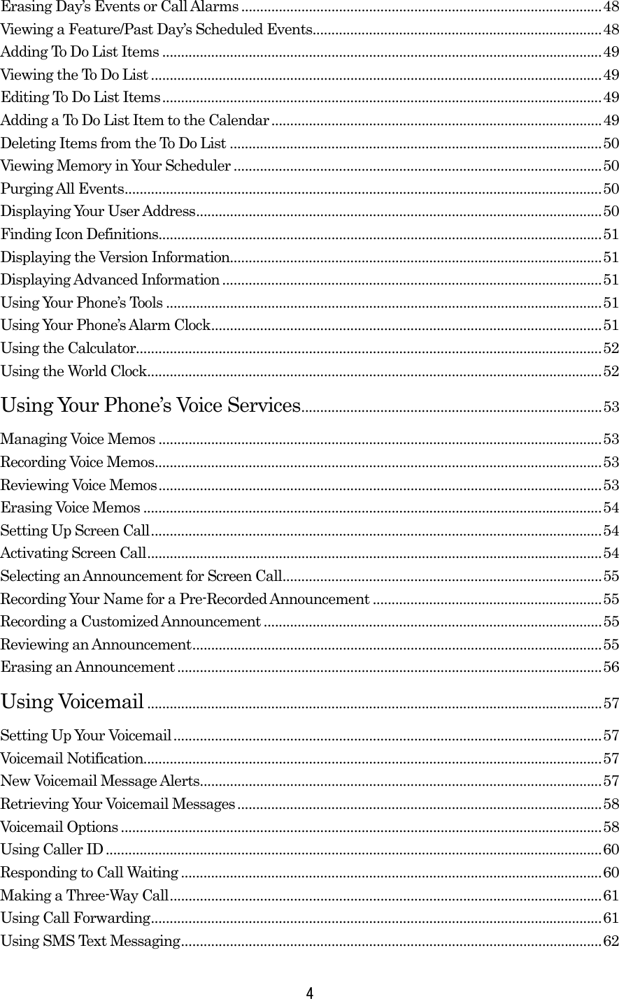 Erasing Day’s Events or Call Alarms ................................................................................................48 Viewing a Feature/Past Day’s Scheduled Events.............................................................................48 Adding To Do List Items .....................................................................................................................49 Viewing the To Do List ........................................................................................................................49 Editing To Do List Items.....................................................................................................................49 Adding a To Do List Item to the Calendar........................................................................................49 Deleting Items from the To Do List ...................................................................................................50 Viewing Memory in Your Scheduler ..................................................................................................50 Purging All Events...............................................................................................................................50 Displaying Your User Address............................................................................................................50 Finding Icon Definitions......................................................................................................................51 Displaying the Version Information...................................................................................................51 Displaying Advanced Information.....................................................................................................51 Using Your Phone’s Tools ....................................................................................................................51 Using Your Phone’s Alarm Clock........................................................................................................51 Using the Calculator............................................................................................................................52 Using the World Clock.........................................................................................................................52 Using Your Phone’s Voice Services................................................................................53 Managing Voice Memos ......................................................................................................................53 Recording Voice Memos.......................................................................................................................53 Reviewing Voice Memos......................................................................................................................53 Erasing Voice Memos ..........................................................................................................................54 Setting Up Screen Call........................................................................................................................54 Activating Screen Call.........................................................................................................................54 Selecting an Announcement for Screen Call.....................................................................................55 Recording Your Name for a Pre-Recorded Announcement .............................................................55 Recording a Customized Announcement ..........................................................................................55 Reviewing an Announcement.............................................................................................................55 Erasing an Announcement.................................................................................................................56 Using Voicemail .........................................................................................................................57 Setting Up Your Voicemail..................................................................................................................57 Voicemail Notification..........................................................................................................................57 New Voicemail Message Alerts...........................................................................................................57 Retrieving Your Voicemail Messages.................................................................................................58 Voicemail Options ................................................................................................................................58 Using Caller ID....................................................................................................................................60 Responding to Call Waiting................................................................................................................60 Making a Three-Way Call...................................................................................................................61 Using Call Forwarding........................................................................................................................61 Using SMS Text Messaging................................................................................................................62  4