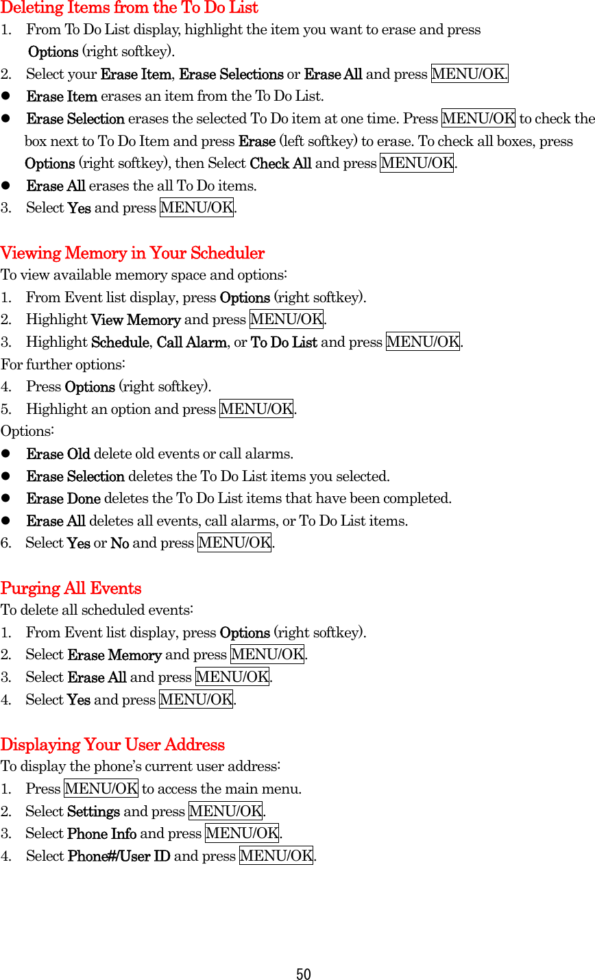 Deleting Items from the To Do List 1.  From To Do List display, highlight the item you want to erase and press   Options (right softkey). 2. Select your Erase Item, Erase Selections or Erase All and press MENU/OK.   Erase Item erases an item from the To Do List.   Erase Selection erases the selected To Do item at one time. Press MENU/OK to check the box next to To Do Item and press Erase (left softkey) to erase. To check all boxes, press Options (right softkey), then Select Check All and press MENU/OK.   Erase All erases the all To Do items. 3. Select Yes and press MENU/OK.  Viewing Memory in Your Scheduler To view available memory space and options: 1.    From Event list display, press Options (right softkey). 2. Highlight View Memory and press MENU/OK. 3. Highlight Schedule, Call Alarm, or To Do List and press MENU/OK. For further options: 4. Press Options (right softkey). 5.  Highlight an option and press MENU/OK. Options:   Erase Old delete old events or call alarms.   Erase Selection deletes the To Do List items you selected.   Erase Done deletes the To Do List items that have been completed.   Erase All deletes all events, call alarms, or To Do List items. 6.  Select Yes or No and press MENU/OK.  Purging All Events To delete all scheduled events: 1.  From Event list display, press Options (right softkey). 2.  Select Erase Memory and press MENU/OK. 3.  Select Erase All and press MENU/OK. 4.  Select Yes and press MENU/OK.  Displaying Your User Address To display the phone’s current user address: 1.  Press MENU/OK to access the main menu. 2.  Select Settings and press MENU/OK. 3.  Select Phone Info and press MENU/OK. 4. Select Phone#/User ID and press MENU/OK.     50
