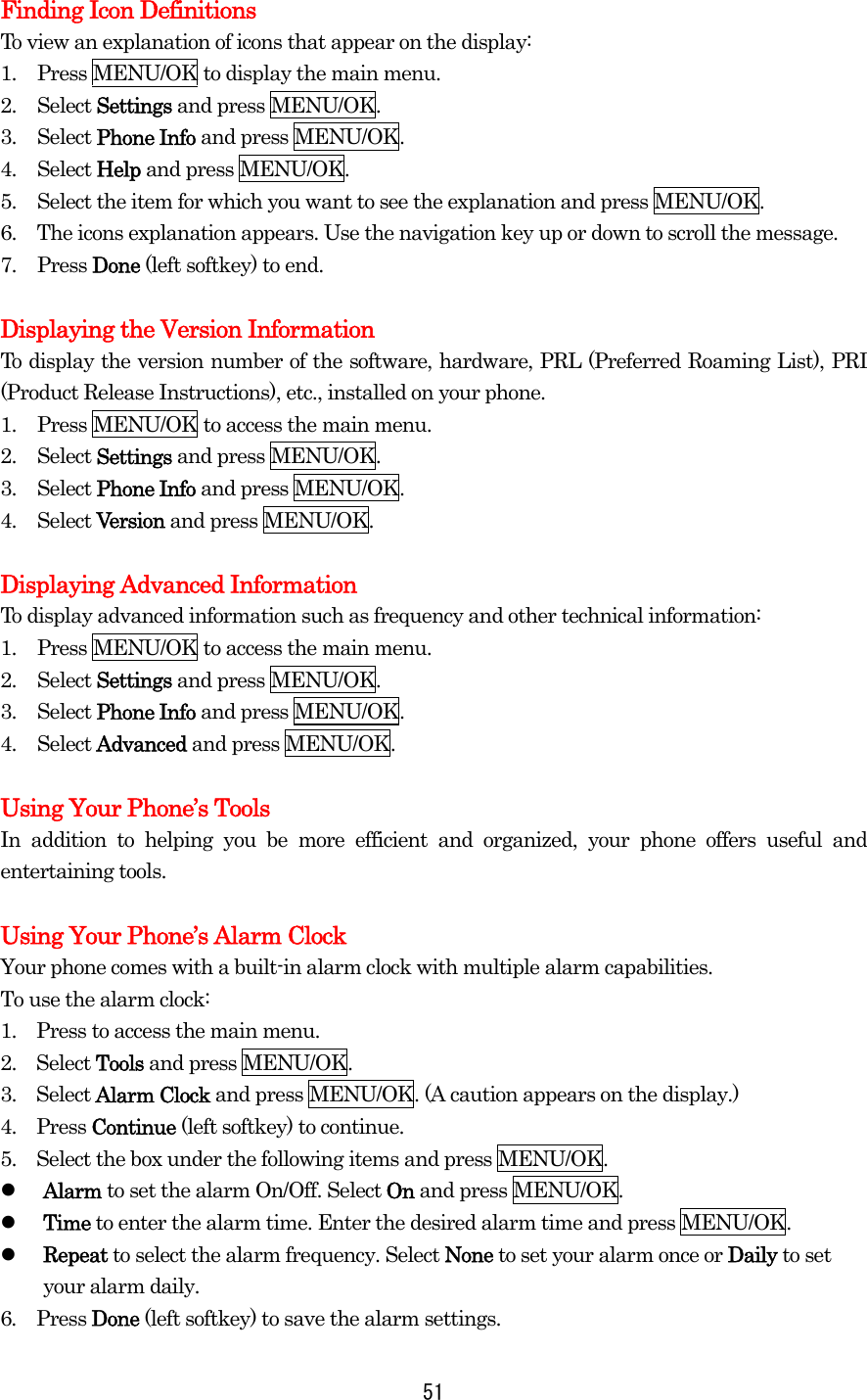 Finding Icon Definitions To view an explanation of icons that appear on the display: 1.  Press MENU/OK to display the main menu. 2. Select Settings and press MENU/OK. 3. Select Phone Info and press MENU/OK. 4. Select Help and press MENU/OK. 5.  Select the item for which you want to see the explanation and press MENU/OK. 6.  The icons explanation appears. Use the navigation key up or down to scroll the message. 7. Press Done (left softkey) to end.  Displaying the Version Information To display the version number of the software, hardware, PRL (Preferred Roaming List), PRI (Product Release Instructions), etc., installed on your phone. 1.  Press MENU/OK to access the main menu. 2. Select Settings and press MENU/OK. 3. Select Phone Info and press MENU/OK. 4. Select Version and press MENU/OK.  Displaying Advanced Information To display advanced information such as frequency and other technical information: 1.  Press MENU/OK to access the main menu. 2. Select Settings and press MENU/OK. 3. Select Phone Info and press MENU/OK. 4. Select Advanced and press MENU/OK.  Using Your Phone’s Tools In addition to helping you be more efficient and organized, your phone offers useful and entertaining tools.  Using Your Phone’s Alarm Clock Your phone comes with a built-in alarm clock with multiple alarm capabilities. To use the alarm clock: 1.    Press to access the main menu. 2.  Select Tools and press MENU/OK. 3.  Select Alarm Clock and press MENU/OK. (A caution appears on the display.) 4.  Press Continue (left softkey) to continue. 5.    Select the box under the following items and press MENU/OK.   Alarm to set the alarm On/Off. Select On and press MENU/OK.   Time to enter the alarm time. Enter the desired alarm time and press MENU/OK.   Repeat to select the alarm frequency. Select None to set your alarm once or Daily to set your alarm daily. 6.  Press Done (left softkey) to save the alarm settings.  51