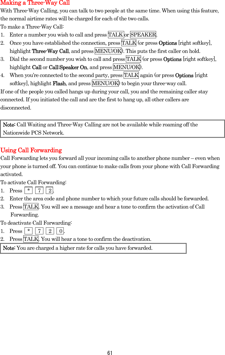 Making a Three-Way Call With Three-Way Calling, you can talk to two people at the same time. When using this feature, the normal airtime rates will be charged for each of the two calls. To make a Three-Way Call: 1.    Enter a number you wish to call and press TALK or SPEAKER. 2.  Once you have established the connection, press TALK (or press Options [right softkey], highlight Three-Way Call, and press MENU/OK). This puts the first caller on hold. 3.  Dial the second number you wish to call and press TALK (or press Options [right softkey], highlight Call or Call:Speaker On, and press MENU/OK). 4.  When you’re connected to the second party, press TALK again (or press Options [right softkey], highlight Flash, and press MENU/OK) to begin your three-way call. If one of the people you called hangs up during your call, you and the remaining caller stay connected. If you initiated the call and are the first to hang up, all other callers are disconnected.  Note: Call Waiting and Three-Way Calling are not be available while roaming off the Nationwide PCS Network.  Using Call Forwarding Call Forwarding lets you forward all your incoming calls to another phone number – even when your phone is turned off. You can continue to make calls from your phone with Call Forwarding activated. To activate Call Forwarding: 1.  Press  *   7   2 . 2.  Enter the area code and phone number to which your future calls should be forwarded. 3.  Press TALK. You will see a message and hear a tone to confirm the activation of Call Forwarding. To deactivate Call Forwarding: 1.  Press  *   7   2   0 . 2.    Press TALK. You will hear a tone to confirm the deactivation. Note: You are charged a higher rate for calls you have forwarded.   61