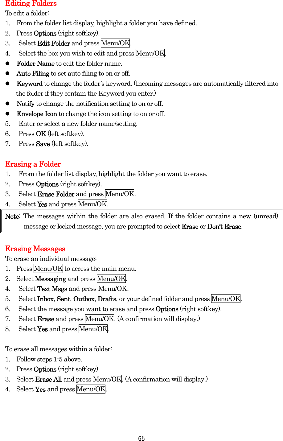 Editing Folders To edit a folder: 1.    From the folder list display, highlight a folder you have defined. 2.  Press Options (right softkey). 3. Select Edit Folder and press Menu/OK. 4.  Select the box you wish to edit and press Menu/OK.   Folder Name to edit the folder name.   Auto Filing to set auto filing to on or off.   Keyword to change the folder’s keyword. (Incoming messages are automatically filtered into the folder if they contain the Keyword you enter.)   Notify to change the notification setting to on or off.   Envelope Icon to change the icon setting to on or off. 5.  Enter or select a new folder name/setting. 6. Press OK (left softkey). 7. Press Save (left softkey).  Erasing a Folder 1.  From the folder list display, highlight the folder you want to erase. 2. Press Options (right softkey). 3. Select Erase Folder and press Menu/OK. 4. Select Ye s  and press Menu/OK. Note:  The messages within the folder are also erased. If the folder contains a new (unread) message or locked message, you are prompted to select Erase or Don’t Erase.  Erasing Messages To erase an individual message: 1.    Press Menu/OK to access the main menu. 2.  Select Messaging and press Menu/OK. 4. Select Text Msgs and press Menu/OK. 5. Select Inbox, Sent, Outbox, Drafts, or your defined folder and press Menu/OK. 6.  Select the message you want to erase and press Options (right softkey). 7. Select Erase and press Menu/OK. (A confirmation will display.) 8. Select Yes and press Menu/OK.  To erase all messages within a folder: 1.    Follow steps 1-5 above. 2.  Press Options (right softkey). 3.  Select Erase All and press Menu/OK. (A confirmation will display.) 4.  Select Yes and press Menu/OK.    65