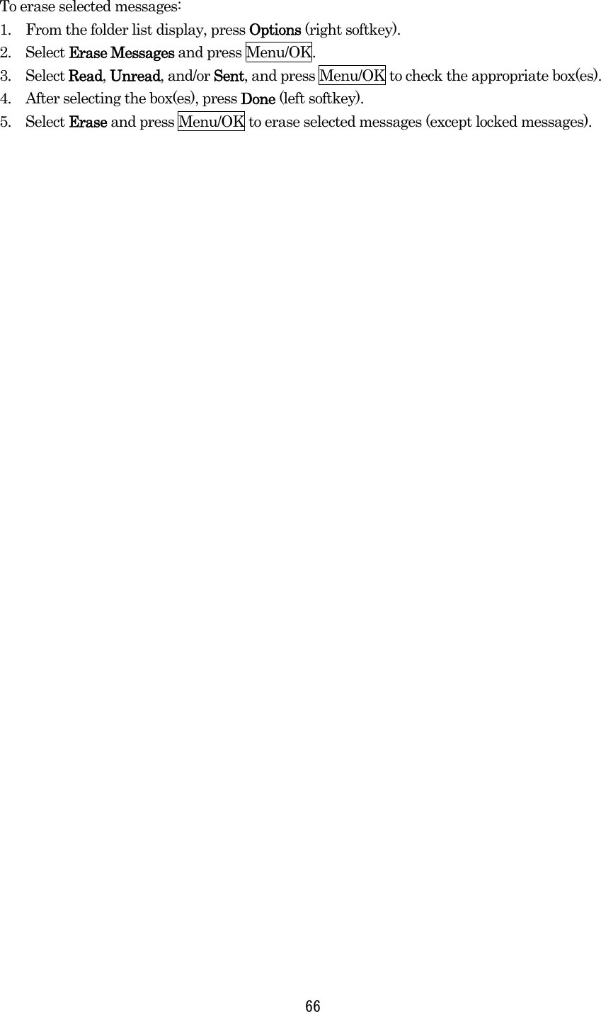 To erase selected messages: 1.    From the folder list display, press Options (right softkey). 2.  Select Erase Messages and press Menu/OK. 3.  Select Read, Unread, and/or Sent, and press Menu/OK to check the appropriate box(es). 4.    After selecting the box(es), press Done (left softkey). 5.  Select Erase and press Menu/OK to erase selected messages (except locked messages).   66