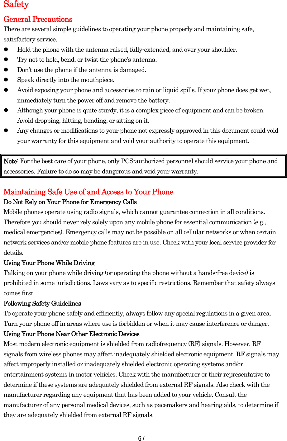 Safety General Precautions There are several simple guidelines to operating your phone properly and maintaining safe, satisfactory service.     Hold the phone with the antenna raised, fully-extended, and over your shoulder.   Try not to hold, bend, or twist the phone’s antenna.   Don’t use the phone if the antenna is damaged.   Speak directly into the mouthpiece.     Avoid exposing your phone and accessories to rain or liquid spills. If your phone does get wet, immediately turn the power off and remove the battery.     Although your phone is quite sturdy, it is a complex piece of equipment and can be broken. Avoid dropping, hitting, bending, or sitting on it.     Any changes or modifications to your phone not expressly approved in this document could void your warranty for this equipment and void your authority to operate this equipment.  Note: For the best care of your phone, only PCS-authorized personnel should service your phone and accessories. Failure to do so may be dangerous and void your warranty.  Maintaining Safe Use of and Access to Your Phone Do Not Rely on Your Phone for Emergency Calls Mobile phones operate using radio signals, which cannot guarantee connection in all conditions. Therefore you should never rely solely upon any mobile phone for essential communication (e.g., medical emergencies). Emergency calls may not be possible on all cellular networks or when certain network services and/or mobile phone features are in use. Check with your local service provider for details. Using Your Phone While Driving Talking on your phone while driving (or operating the phone without a hands-free device) is prohibited in some jurisdictions. Laws vary as to specific restrictions. Remember that safety always comes first. Following Safety Guidelines To operate your phone safely and efficiently, always follow any special regulations in a given area. Turn your phone off in areas where use is forbidden or when it may cause interference or danger. Using Your Phone Near Other Electronic Devices Most modern electronic equipment is shielded from radiofrequency (RF) signals. However, RF signals from wireless phones may affect inadequately shielded electronic equipment. RF signals may affect improperly installed or inadequately shielded electronic operating systems and/or entertainment systems in motor vehicles. Check with the manufacturer or their representative to determine if these systems are adequately shielded from external RF signals. Also check with the manufacturer regarding any equipment that has been added to your vehicle. Consult the manufacturer of any personal medical devices, such as pacemakers and hearing aids, to determine if they are adequately shielded from external RF signals.  67