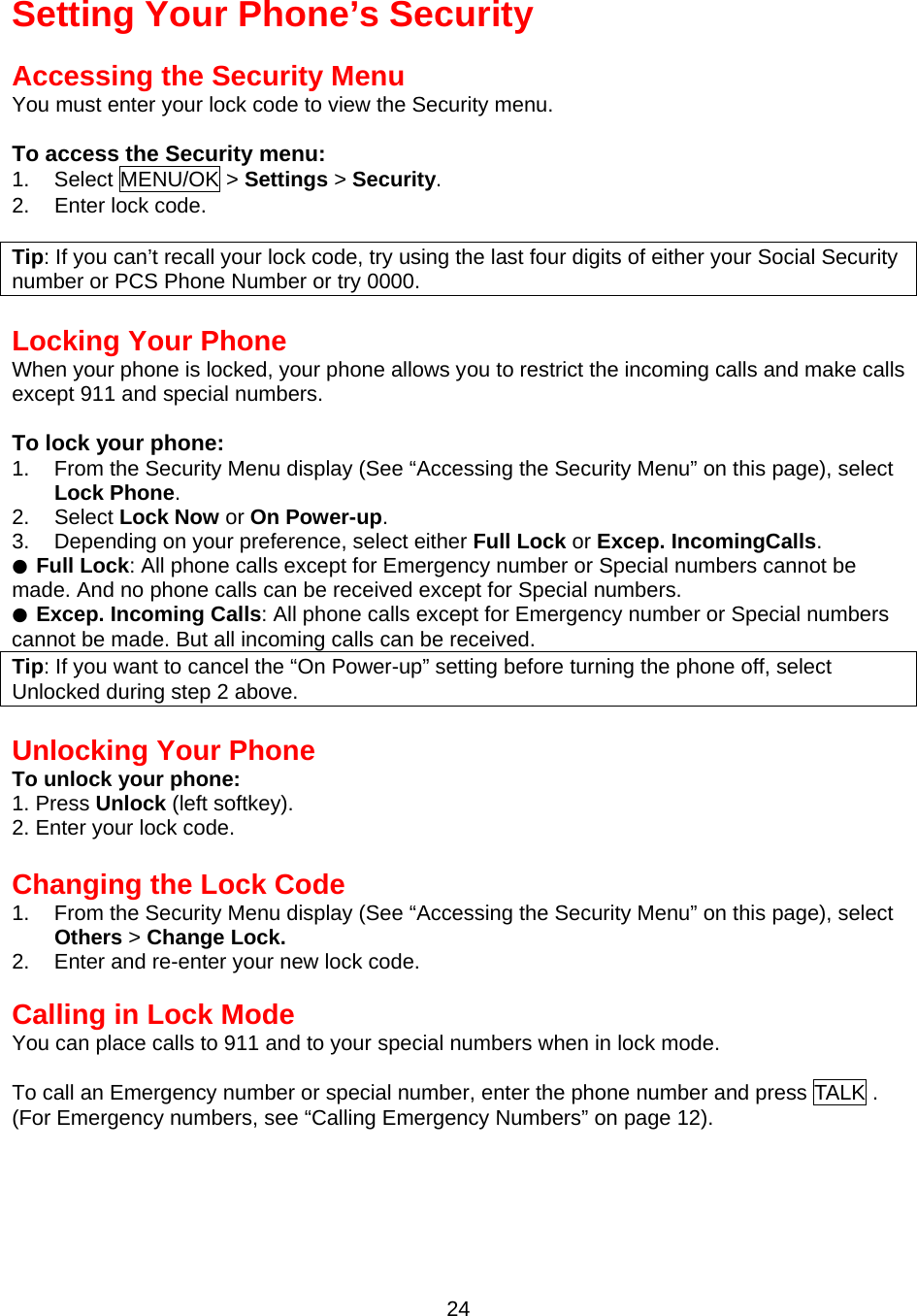 Setting Your Phone’s Security  Accessing the Security Menu You must enter your lock code to view the Security menu.  To access the Security menu: 1. Select MENU/OK &gt; Settings &gt; Security. 2. Enter lock code.  Tip: If you can’t recall your lock code, try using the last four digits of either your Social Security number or PCS Phone Number or try 0000.  Locking Your Phone When your phone is locked, your phone allows you to restrict the incoming calls and make calls except 911 and special numbers.  To lock your phone: 1.  From the Security Menu display (See “Accessing the Security Menu” on this page), select Lock Phone. 2. Select Lock Now or On Power-up. 3.  Depending on your preference, select either Full Lock or Excep. IncomingCalls. ● Full Lock: All phone calls except for Emergency number or Special numbers cannot be made. And no phone calls can be received except for Special numbers. ● Excep. Incoming Calls: All phone calls except for Emergency number or Special numbers cannot be made. But all incoming calls can be received. Tip: If you want to cancel the “On Power-up” setting before turning the phone off, select Unlocked during step 2 above.  Unlocking Your Phone To unlock your phone: 1. Press Unlock (left softkey). 2. Enter your lock code.  Changing the Lock Code 1.  From the Security Menu display (See “Accessing the Security Menu” on this page), select Others &gt; Change Lock.  2.  Enter and re-enter your new lock code.  Calling in Lock Mode You can place calls to 911 and to your special numbers when in lock mode.  To call an Emergency number or special number, enter the phone number and press TALK . (For Emergency numbers, see “Calling Emergency Numbers” on page 12).  24