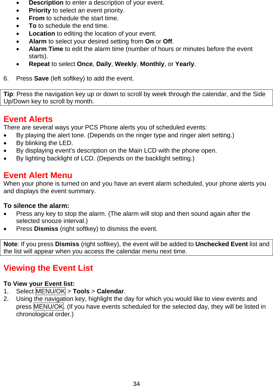  •  Description to enter a description of your event. •  Priority to select an event priority. •  From to schedule the start time. •  To to schedule the end time. •  Location to editing the location of your event. •  Alarm to select your desired setting from On or Off. •  Alarm Time to edit the alarm time (number of hours or minutes before the event starts). •  Repeat to select Once, Daily, Weekly, Monthly, or Yearly.  6. Press Save (left softkey) to add the event.  Tip: Press the navigation key up or down to scroll by week through the calendar, and the Side Up/Down key to scroll by month.  Event Alerts There are several ways your PCS Phone alerts you of scheduled events: •  By playing the alert tone. (Depends on the ringer type and ringer alert setting.) •  By blinking the LED. •  By displaying event’s description on the Main LCD with the phone open. •  By lighting backlight of LCD. (Depends on the backlight setting.)  Event Alert Menu When your phone is turned on and you have an event alarm scheduled, your phone alerts you and displays the event summary.  To silence the alarm: •  Press any key to stop the alarm. (The alarm will stop and then sound again after the selected snooze interval.) •  Press Dismiss (right softkey) to dismiss the event.  Note: If you press Dismiss (right softkey), the event will be added to Unchecked Event list and the list will appear when you access the calendar menu next time.  Viewing the Event List  To View your Event list: 1. Select MENU/OK &gt; Tools &gt; Calendar. 2.  Using the navigation key, highlight the day for which you would like to view events and press MENU/OK. (If you have events scheduled for the selected day, they will be listed in chronological order.)  34