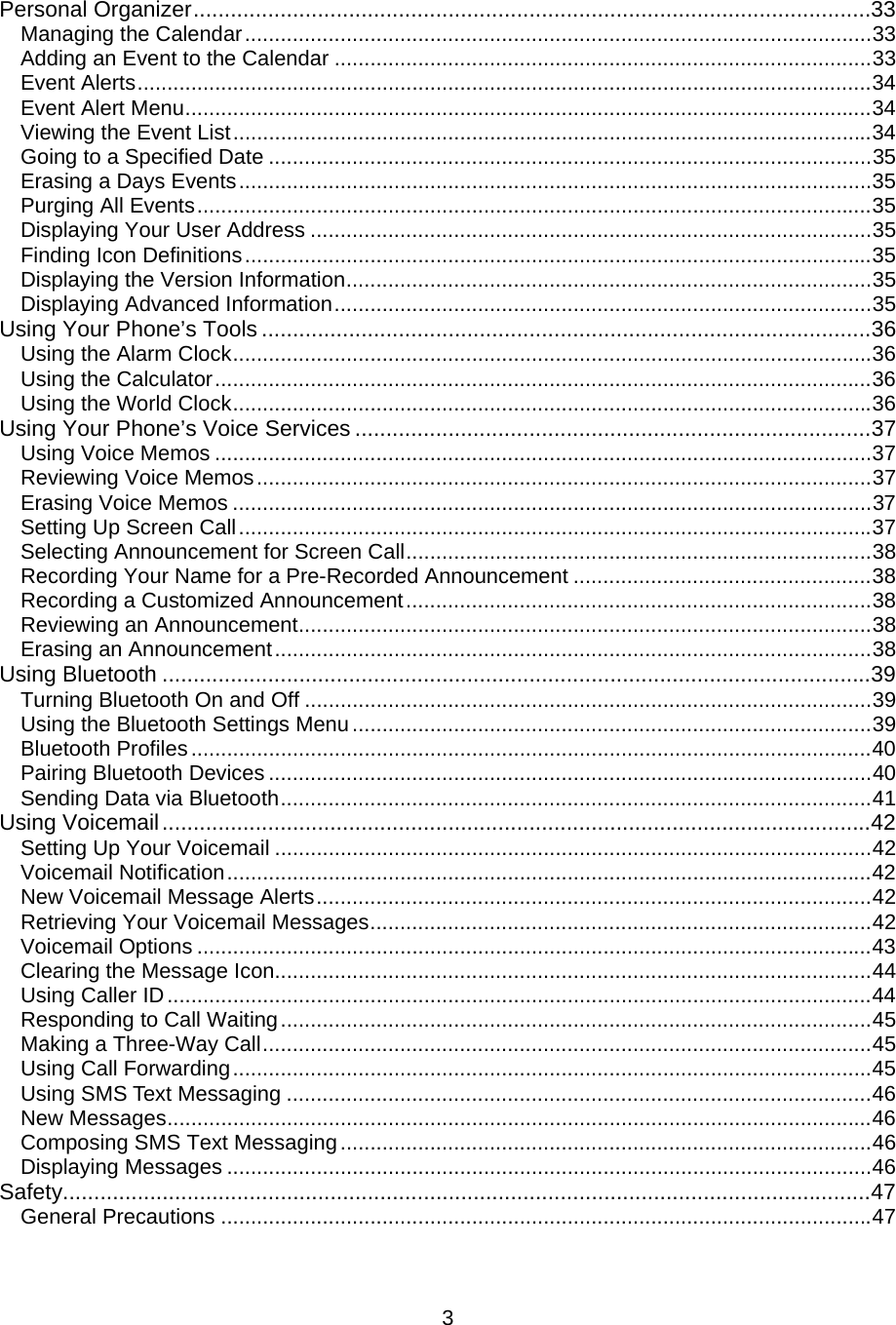 Personal Organizer.............................................................................................................33 Managing the Calendar.........................................................................................................33 Adding an Event to the Calendar ..........................................................................................33 Event Alerts...........................................................................................................................34 Event Alert Menu...................................................................................................................34 Viewing the Event List...........................................................................................................34 Going to a Specified Date .....................................................................................................35 Erasing a Days Events..........................................................................................................35 Purging All Events.................................................................................................................35 Displaying Your User Address ..............................................................................................35 Finding Icon Definitions.........................................................................................................35 Displaying the Version Information........................................................................................35 Displaying Advanced Information..........................................................................................35 Using Your Phone’s Tools ..................................................................................................36 Using the Alarm Clock...........................................................................................................36 Using the Calculator..............................................................................................................36 Using the World Clock...........................................................................................................36 Using Your Phone’s Voice Services ...................................................................................37 Using Voice Memos ..............................................................................................................37 Reviewing Voice Memos.......................................................................................................37 Erasing Voice Memos ...........................................................................................................37 Setting Up Screen Call..........................................................................................................37 Selecting Announcement for Screen Call..............................................................................38 Recording Your Name for a Pre-Recorded Announcement ..................................................38 Recording a Customized Announcement..............................................................................38 Reviewing an Announcement................................................................................................38 Erasing an Announcement....................................................................................................38 Using Bluetooth ..................................................................................................................39 Turning Bluetooth On and Off ...............................................................................................39 Using the Bluetooth Settings Menu.......................................................................................39 Bluetooth Profiles..................................................................................................................40 Pairing Bluetooth Devices .....................................................................................................40 Sending Data via Bluetooth...................................................................................................41 Using Voicemail..................................................................................................................42 Setting Up Your Voicemail ....................................................................................................42 Voicemail Notification............................................................................................................42 New Voicemail Message Alerts.............................................................................................42 Retrieving Your Voicemail Messages....................................................................................42 Voicemail Options .................................................................................................................43 Clearing the Message Icon....................................................................................................44 Using Caller ID......................................................................................................................44 Responding to Call Waiting...................................................................................................45 Making a Three-Way Call......................................................................................................45 Using Call Forwarding...........................................................................................................45 Using SMS Text Messaging ..................................................................................................46 New Messages......................................................................................................................46 Composing SMS Text Messaging.........................................................................................46 Displaying Messages ............................................................................................................46 Safety..................................................................................................................................47 General Precautions .............................................................................................................47  3