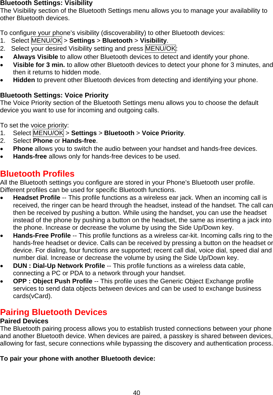  Bluetooth Settings: Visibility The Visibility section of the Bluetooth Settings menu allows you to manage your availability to other Bluetooth devices.  To configure your phone’s visibility (discoverability) to other Bluetooth devices: 1. Select MENU/OK &gt; Settings &gt; Bluetooth &gt; Visibility. 2.  Select your desired Visibility setting and press MENU/OK: •  Always Visible to allow other Bluetooth devices to detect and identify your phone. •  Visible for 3 min. to allow other Bluetooth devices to detect your phone for 3 minutes, and then it returns to hidden mode. •  Hidden to prevent other Bluetooth devices from detecting and identifying your phone.   Bluetooth Settings: Voice Priority The Voice Priority section of the Bluetooth Settings menu allows you to choose the default device you want to use for incoming and outgoing calls.  To set the voice priority: 1. Select MENU/OK &gt; Settings &gt; Bluetooth &gt; Voice Priority. 2. Select Phone or Hands-free. •  Phone allows you to switch the audio between your handset and hands-free devices. •  Hands-free allows only for hands-free devices to be used.  Bluetooth Profiles All the Bluetooth settings you configure are stored in your Phone’s Bluetooth user profile. Different profiles can be used for specific Bluetooth functions. •  Headset Profile -- This profile functions as a wireless ear jack. When an incoming call is received, the ringer can be heard through the headset, instead of the handset. The call can then be received by pushing a button. While using the handset, you can use the headset instead of the phone by pushing a button on the headset, the same as inserting a jack into the phone. Increase or decrease the volume by using the Side Up/Down key.   •  Hands-Free Profile -- This profile functions as a wireless car-kit. Incoming calls ring to the hands-free headset or device. Calls can be received by pressing a button on the headset or device. For dialing, four functions are supported; recent call dial, voice dial, speed dial and number dial. Increase or decrease the volume by using the Side Up/Down key. •  DUN : Dial-Up Network Profile -- This profile functions as a wireless data cable,   connecting a PC or PDA to a network through your handset. •  OPP : Object Push Profile -- This profile uses the Generic Object Exchange profile services to send data objects between devices and can be used to exchange business cards(vCard).  Pairing Bluetooth Devices Paired Devices The Bluetooth pairing process allows you to establish trusted connections between your phone and another Bluetooth device. When devices are paired, a passkey is shared between devices, allowing for fast, secure connections while bypassing the discovery and authentication process.  To pair your phone with another Bluetooth device:  40