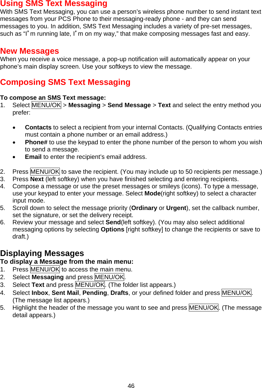 Using SMS Text Messaging With SMS Text Messaging, you can use a person’s wireless phone number to send instant text messages from your PCS Phone to their messaging-ready phone - and they can send messages to you. In addition, SMS Text Messaging includes a variety of pre-set messages, such as “I’m running late, I’m on my way,” that make composing messages fast and easy.  New Messages When you receive a voice message, a pop-up notification will automatically appear on your phone’s main display screen. Use your softkeys to view the message.  Composing SMS Text Messaging  To compose an SMS Text message: 1. Select MENU/OK &gt; Messaging &gt; Send Message &gt; Text and select the entry method you prefer:  •  Contacts to select a recipient from your internal Contacts. (Qualifying Contacts entries must contain a phone number or an email address.) •  Phone# to use the keypad to enter the phone number of the person to whom you wish to send a message. •  Email to enter the recipient’s email address.  2.  Press MENU/OK to save the recipient. (You may include up to 50 recipients per message.) 3. Press Next (left softkey) when you have finished selecting and entering recipients. 4.  Compose a message or use the preset messages or smileys (icons). To type a message, use your keypad to enter your message. Select Mode(right softkey) to select a character input mode. 5.  Scroll down to select the message priority (Ordinary or Urgent), set the callback number, set the signature, or set the delivery receipt. 6.  Review your message and select Send(left softkey). (You may also select additional messaging options by selecting Options [right softkey] to change the recipients or save to draft.)  Displaying Messages To display a Message from the main menu: 1.  Press MENU/OK to access the main menu. 2. Select Messaging and press MENU/OK. 3. Select Text and press MENU/OK. (The folder list appears.) 4. Select Inbox, Sent Mail, Pending, Drafts, or your defined folder and press MENU/OK. (The message list appears.) 5.  Highlight the header of the message you want to see and press MENU/OK. (The message detail appears.)   46