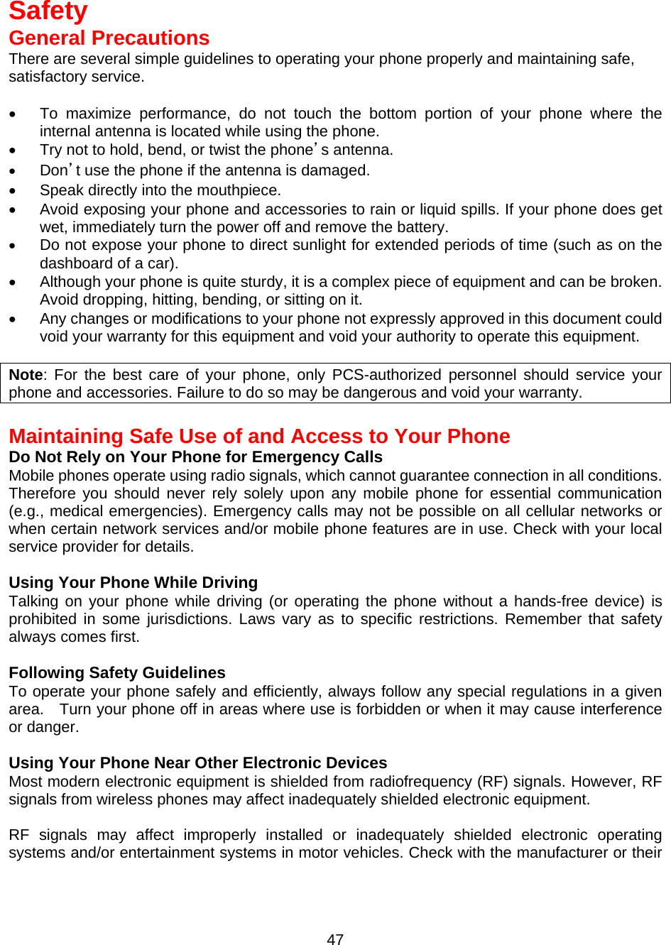   Safety General Precautions There are several simple guidelines to operating your phone properly and maintaining safe, satisfactory service.  •  To maximize performance, do not touch the bottom portion of your phone where the internal antenna is located while using the phone. •  Try not to hold, bend, or twist the phone’s antenna. •  Don’t use the phone if the antenna is damaged. •  Speak directly into the mouthpiece. •  Avoid exposing your phone and accessories to rain or liquid spills. If your phone does get wet, immediately turn the power off and remove the battery. •  Do not expose your phone to direct sunlight for extended periods of time (such as on the dashboard of a car). •  Although your phone is quite sturdy, it is a complex piece of equipment and can be broken. Avoid dropping, hitting, bending, or sitting on it. •  Any changes or modifications to your phone not expressly approved in this document could void your warranty for this equipment and void your authority to operate this equipment.  Note: For the best care of your phone, only PCS-authorized personnel should service your phone and accessories. Failure to do so may be dangerous and void your warranty.  Maintaining Safe Use of and Access to Your Phone Do Not Rely on Your Phone for Emergency Calls Mobile phones operate using radio signals, which cannot guarantee connection in all conditions.   Therefore you should never rely solely upon any mobile phone for essential communication (e.g., medical emergencies). Emergency calls may not be possible on all cellular networks or when certain network services and/or mobile phone features are in use. Check with your local service provider for details.  Using Your Phone While Driving Talking on your phone while driving (or operating the phone without a hands-free device) is prohibited in some jurisdictions. Laws vary as to specific restrictions. Remember that safety always comes first.  Following Safety Guidelines To operate your phone safely and efficiently, always follow any special regulations in a given area.    Turn your phone off in areas where use is forbidden or when it may cause interference or danger.  Using Your Phone Near Other Electronic Devices Most modern electronic equipment is shielded from radiofrequency (RF) signals. However, RF signals from wireless phones may affect inadequately shielded electronic equipment.    RF signals may affect improperly installed or inadequately shielded electronic operating systems and/or entertainment systems in motor vehicles. Check with the manufacturer or their  47