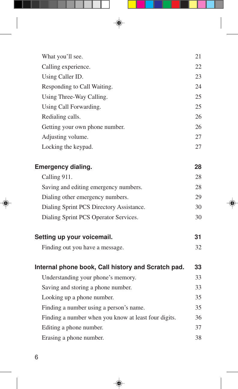 6What you’ll see. 21Calling experience. 22Using Caller ID. 23Responding to Call Waiting. 24Using Three-Way Calling. 25Using Call Forwarding. 25Redialing calls. 26Getting your own phone number. 26Adjusting volume. 27Locking the keypad. 27Emergency dialing. 28Calling 911. 28Saving and editing emergency numbers. 28Dialing other emergency numbers. 29Dialing Sprint PCS Directory Assistance. 30Dialing Sprint PCS Operator Services. 30Setting up your voicemail. 31Finding out you have a message. 32Internal phone book, Call history and Scratch pad. 33Understanding your phone’s memory. 33Saving and storing a phone number. 33Looking up a phone number. 35Finding a number using a person’s name. 35Finding a number when you know at least four digits. 36Editing a phone number. 37Erasing a phone number. 38