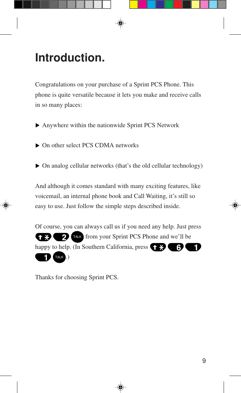 9Introduction.Congratulations on your purchase of a Sprint PCS Phone. Thisphone is quite versatile because it lets you make and receive callsin so many places:Anywhere within the nationwide Sprint PCS NetworkOn other select PCS CDMA networksOn analog cellular networks (that’s the old cellular technology)And although it comes standard with many exciting features, likevoicemail, an internal phone book and Call Waiting, it’s still soeasy to use. Just follow the simple steps described inside.Of course, you can always call us if you need any help. Just press   TALK from your Sprint PCS Phone and we’ll behappy to help. (In Southern California, press      TALK.)Thanks for choosing Sprint PCS.