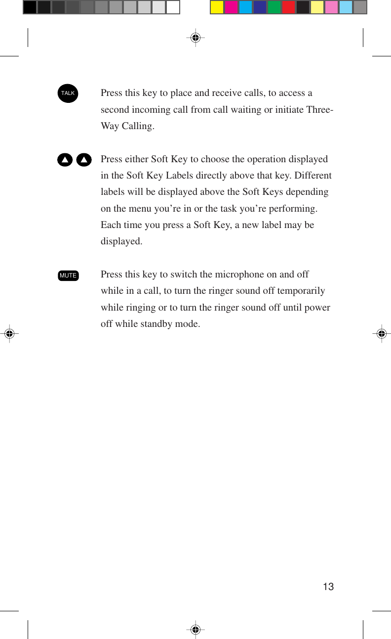13TALKPress this key to place and receive calls, to access asecond incoming call from call waiting or initiate Three-Way Calling.  Press either Soft Key to choose the operation displayedin the Soft Key Labels directly above that key. Differentlabels will be displayed above the Soft Keys dependingon the menu you’re in or the task you’re performing.Each time you press a Soft Key, a new label may bedisplayed.MUTEPress this key to switch the microphone on and offwhile in a call, to turn the ringer sound off temporarilywhile ringing or to turn the ringer sound off until poweroff while standby mode.